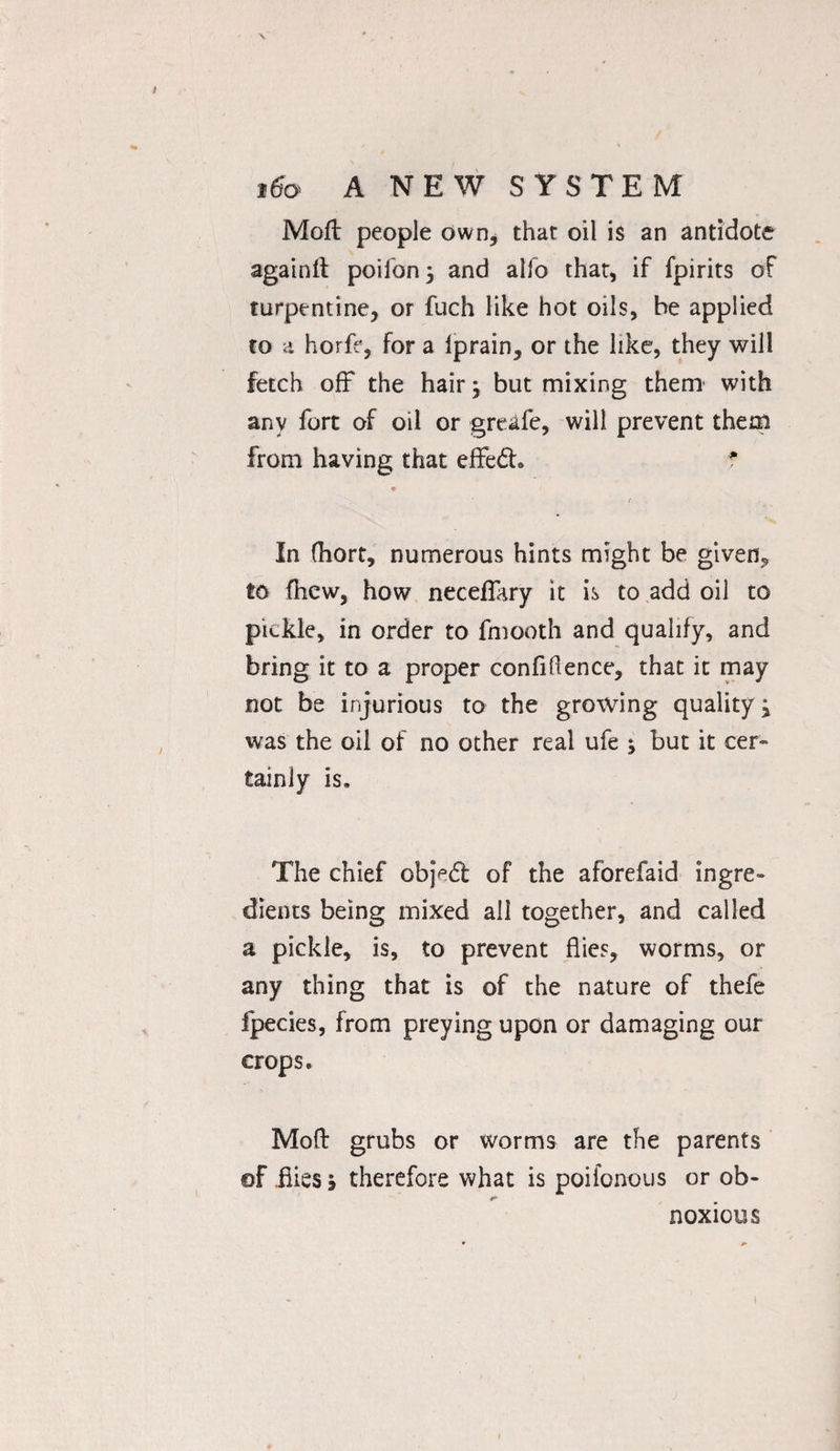 Mod people own, that oil is an antidote againlt poifon; and alfo that, if fpirits of turpentine, or fuch like hot oils, be applied to a horfe, for a iprain, or the like, they will fetch off the hair j but mixing them1 with any fort of oil or greafe, will prevent them from having that effedh f • i In fhort, numerous hints might be given, to (hew, how necefikry it is to add oil to pickle, in order to fmooth and qualify, and bring it to a proper confidence, that it may not be injurious to the growing quality j was the oil of no other real ufe ; but it cer¬ tainly is. The chief objedt of the aforefaid ingre¬ dients being mixed all together, and called a pickle, is, to prevent flies, worms, or any thing that is of the nature of thefe fpecies, from preying upon or damaging our crops. Mod grubs or worms are the parents ©F .flies > therefore what is poifonous or ob- S' noxious