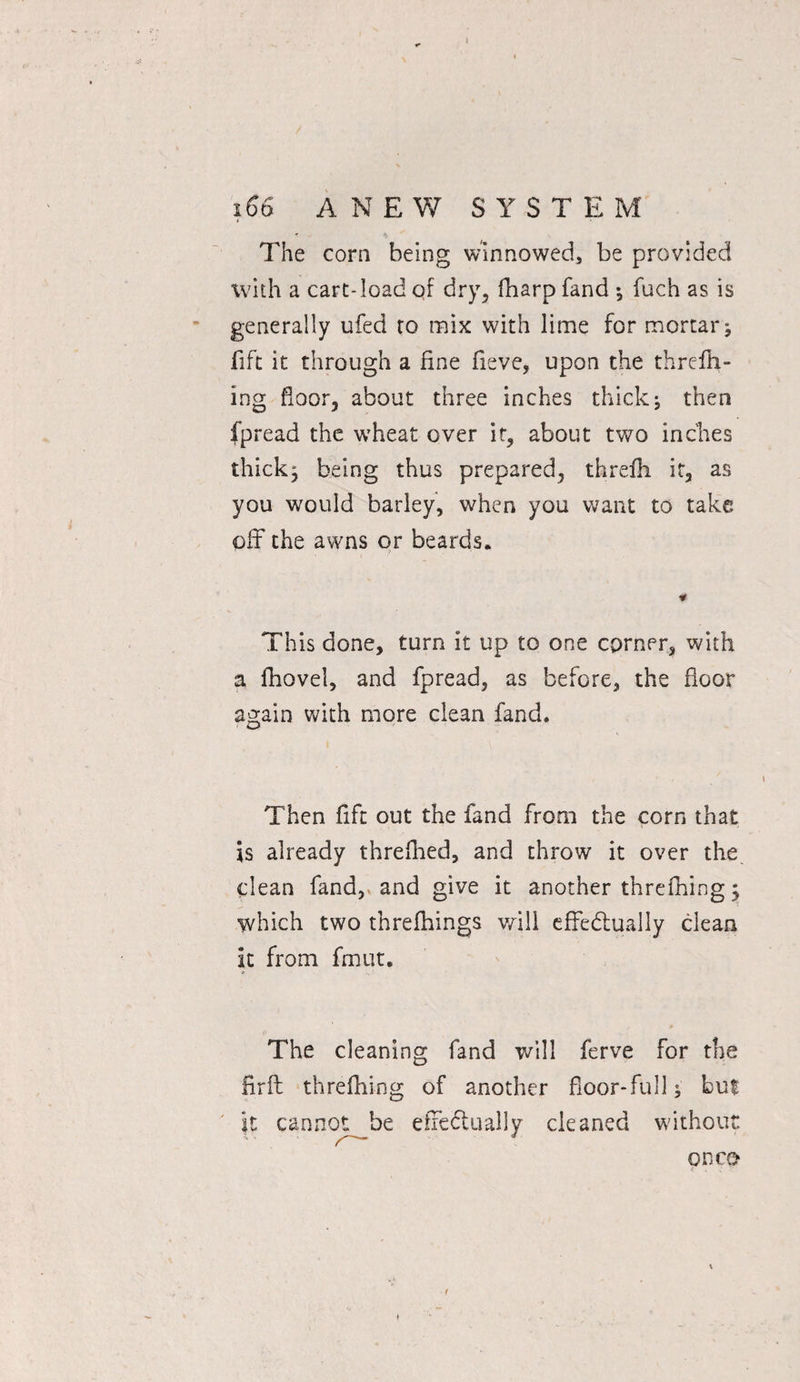 i The corn being winnowed, be provided with a cart-load of dry, fharp fand ; fuch as is generally ufed to mix with lime for mortar ; fift it through a fine fieve, upon the thrcfh- ing floor, about three inches thick; then fpread the w'heat over if, about two inches thick; being thus prepared, threfh it, as you would barley, when you want to take off the awns or beards. * This done, turn it up to one corner, with a fhovel, and fpread, as before, the floor again with more clean fand. Then fift out the fand from the corn that is already threfhed, and throw it over the clean fand, and give it another threfning; which two threfhings will effectually clean it from fmut. The cleaning fand will ferve for the firfl th re filing of another floor-full; but it cannot be effectually cleaned without on co