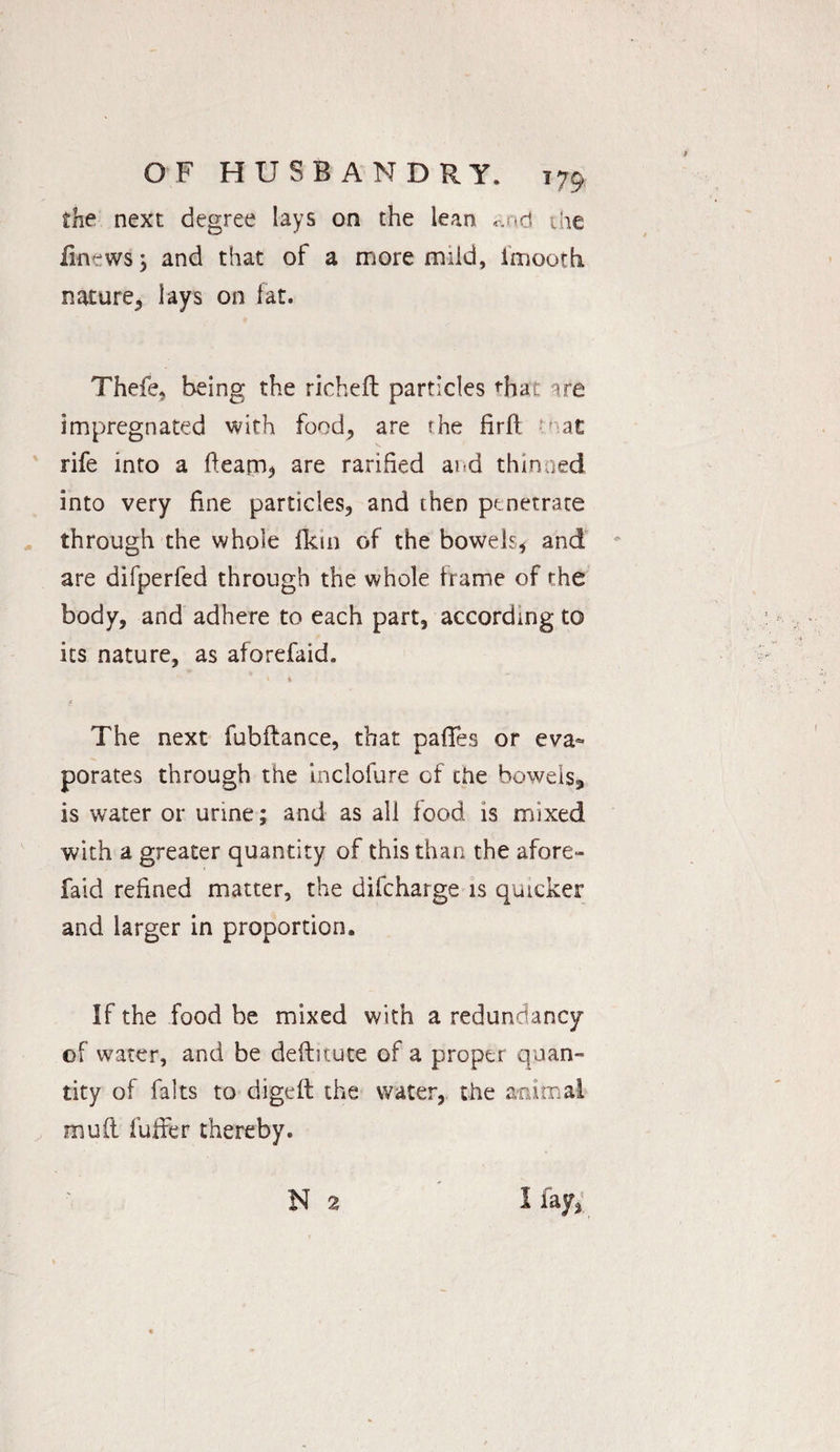 the next degree lays on the lean and die finewsj and that of a more mild, imootti nature, lays on fat. Thefe, being the richeft particles that are impregnated with food, are the firft to at rife into a fleam* are ratified ai d thinned into very fine particles, and then penetrate through the whole fkin of the bowels, and are difperfed through the whole frame of the body, and adhere to each part, according to its nature, as aforefaid. The next fubftance, that pafTes or eva» porates through the inclofure of the bowels* is water or urine; and as all food is mixed with a greater quantity of this than the afore¬ faid refined matter, the difcharge is quicker and larger in proportion. If the food be mixed with a redundancy of water, and be deftitute of a proper quan¬ tity of falts to digeft the water, the animal mud fuffer thereby.