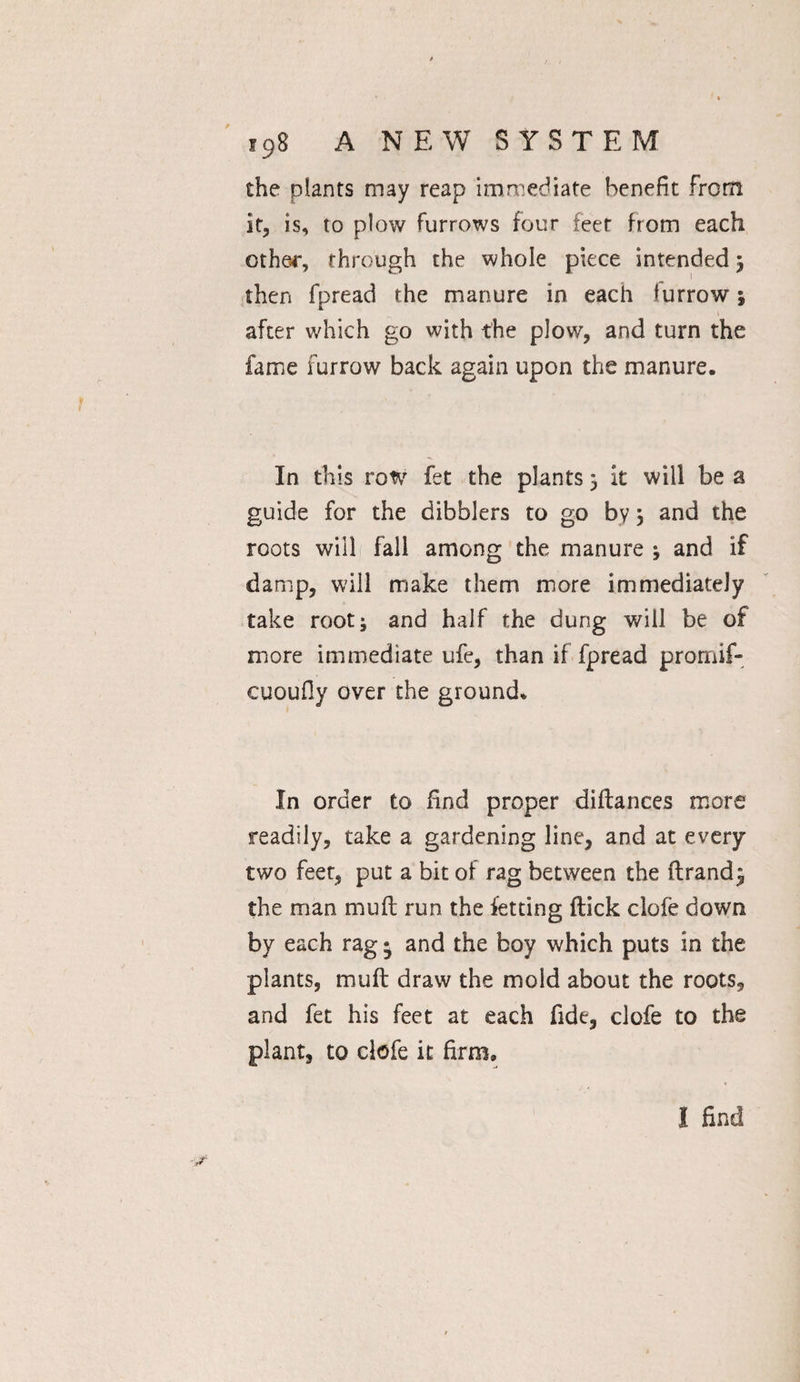 the plants may reap immediate benefit from it, is, to plow furrows four feet from each other, through the whole piece intended 5 then fpread the manure in each furrow j 1 after which go with the plow, and turn the fame furrow back again upon the manure. In this row fet the plants 5 it will be a guide for the dibblers to go by; and the roots will fall among the manure ; and if damp, will make them more immediately take root; and half the dung will be of more immediate ufe, than if fpread prornif- cuoufiy over the ground. In order to find proper diftances more readily, take a gardening line, and at every two feet, put a bit of rag between the ftrand^ the man mu ft run the fetting flick clofe down by each rag • and the boy which puts in the plants, muft draw the mold about the roots, and fet his feet at each fide, clofe to the plant, to clofe it firm. I find