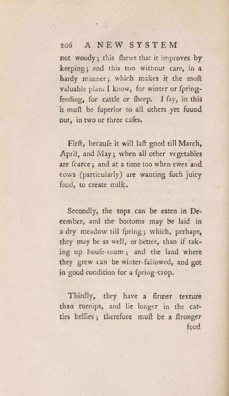 not woody; this fhews that it improves by keepings and this too without care, in a hardy manner; which makes it the mod valuable plant I know, for winter or fpring- feeding, for cattle or fbeep, I fay, in this it mud be fuperior to all others yet found out, in two or three cafes. Fird, becaufe it will lad good till Marchs April, and May; when all other vegetables are fcarce; and at a time too when ewes and cows (particularly) are wanting fuch juicy food, to create milk. Secondly, the tops can be eaten in De¬ cember, and the bottoms may be laid in a dry meadow tiil fpring; which, perhaps, they may be as well, or better, than if tak¬ ing up houle-room 5 and the land where they grew can be winter-fallowed, and got in good condition for a fpring*crop. Thirdly, they have a firmer texture than turnips, and lie longer in the cat¬ tles bellies; therefore mud be a dronger food