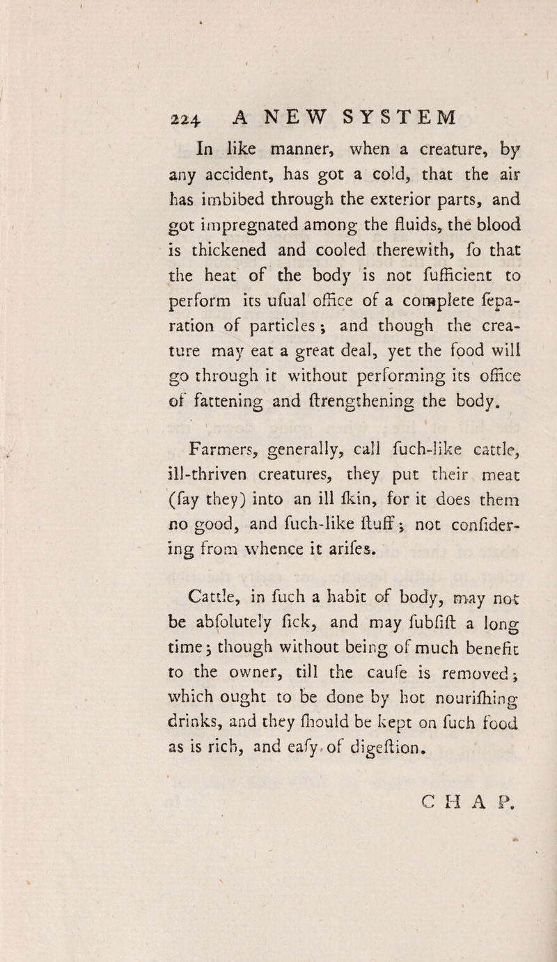 In like manner, when a creature, by any accident, has got a cold, that the air has imbibed through the exterior parts, and got impregnated among the fluids, the blood is thickened and cooled therewith, fo that the heat of the body is not fufficient to perform its ufual office of a complete fepa- ration of particles ; and though the crea¬ ture may eat a great deal, yet the food will go through it without performing its office of fattening and ftrenglhening the body. i Farmers, generally, call fuch-like cattle, ill-thriven creatures, they put their meat (fay they) into an ill fkin, for it does them no good, and fuch-like fluff; not confider- ing from whence it arifes. Cattle, in fuch a habit of body, may not be abfoluteiy fick> and may fubflft a long time; though without being of much benefit to the owner, till the caufe is removed; which ought to be done by hot nourifhing drinks, and they ffiould be kept on fuch food as is rich, and eafy.of digeftion. C H A P.