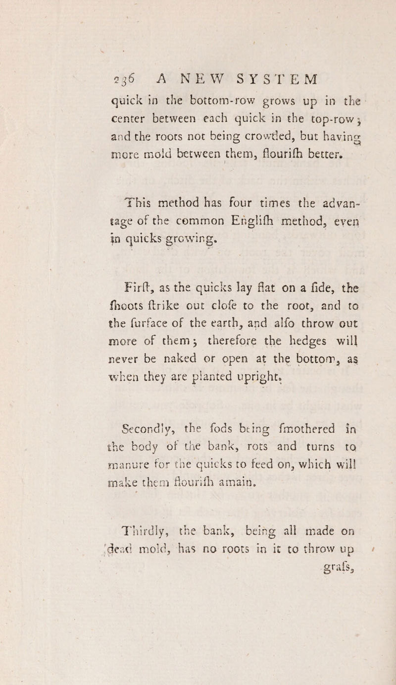 236 A NEW SYSTEM quick in the bottom-row grows up in the center between each quick in the top-row} and the roots not being crowded, but having more mold between them, flourifh better, 1 This method has four times the advan¬ tage of the common Englifh method, even in quicks growing. Firft, as the quicks lay flat on a fide, the floats fir ike out clofe to the root, and to the furface of the earth, and alfo throw out more of them ^ therefore the hedges will never be naked or open at the bottom, a§ when they are planted upright. Secondly, the fods being fmothered in the body of the bank, rots and turns to manure for the quicks to feed on, which will make them flourifh amain. Thirdly, the bank, being all made on dead mold, has no roots in it to throw up grafs3