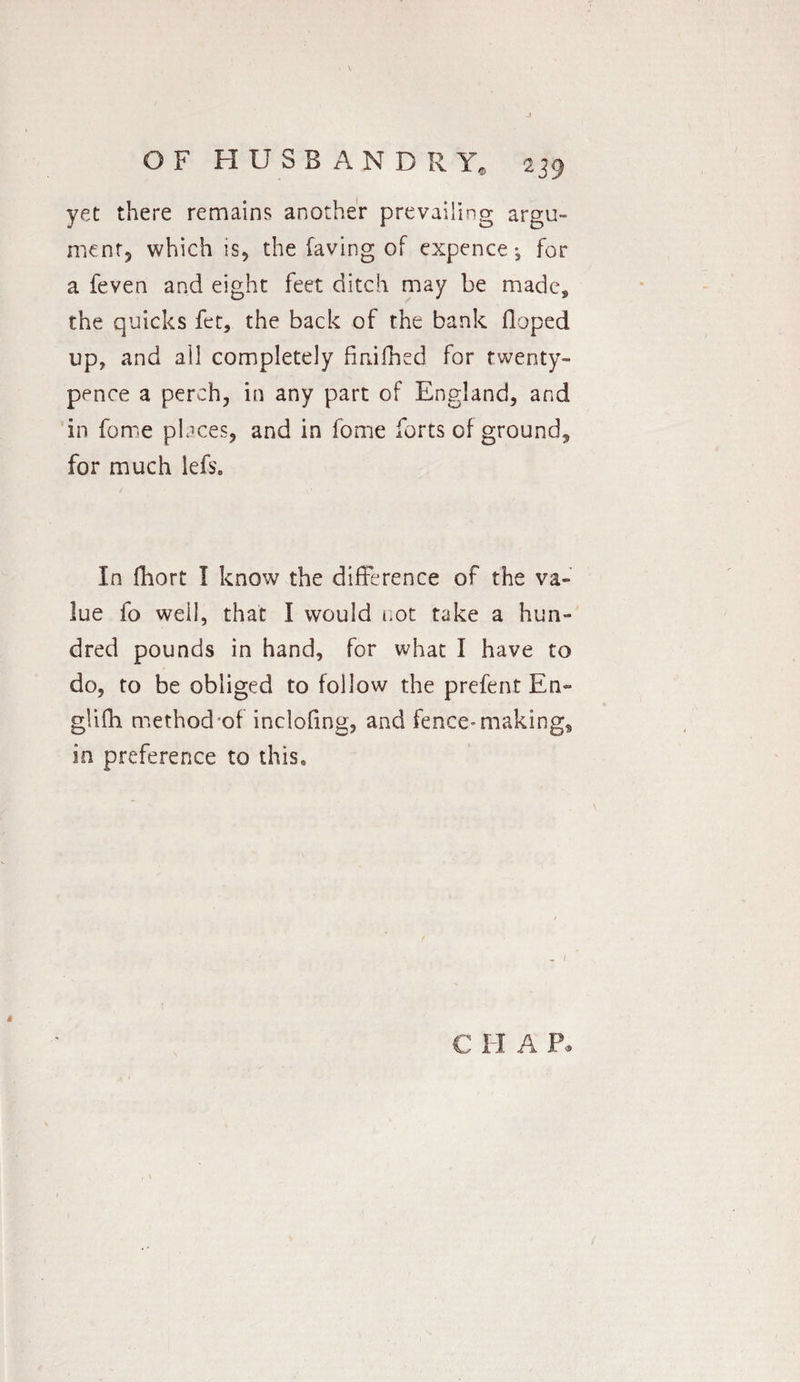 yet there remains another prevailing argu¬ ment which is, the faving of expence *5 for a feven and eight feet ditch may be made, the quicks fet, the back of the bank Hoped up, and ail completely finished for twenty- pence a perch, in any part of England, and in feme places, and in fome forts of ground, for much lefs. In fhort I know the difference of the va¬ lue fo well, that I would not take a hun¬ dred pounds in hand, for what I have to do, to be obliged to follow the prefent En~ glifh method of inclofing, and fence* making* in preference to this. * C I I A P.