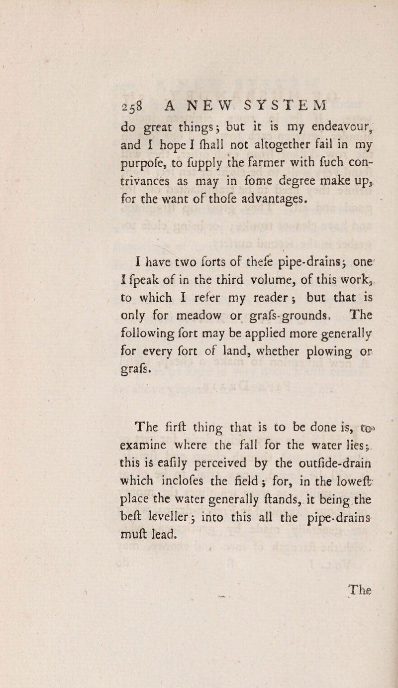 do great things $ but it is my endeavour^ and I hope I fhall not altogether fail in my purpofe, to fupply the farmer with fuch con¬ trivances as may in fome degree make up3 for the want of thofe advantages. I have two forts of thefe pipe-drains ^ one I fpeak of in the third volume, of this work2 to which I refer my reader; but that is only for meadow or grafs-grounds. The following fort may be applied more generally for every fort of land, whether plowing or grafs. The firft thing that is to be done is, to* examine where the fall for the water lies; this is eafily perceived by the outfide-drain which inclofes the field ; for, in the loweft place the water generally ftands, it being the bell leveller5 into this all the pipe-drains muft lead. The