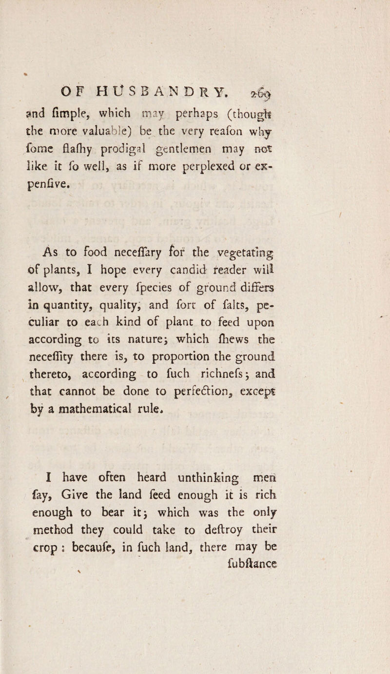 and fimple, which may perhaps (though the more valuable) be the very reafon why fome flafhy prodigal gentlemen may not like it fo well, as if more perplexed or ex¬ pen five. As to food necefiary for the vegetating of plants, I hope every candid reader will allow, that every fpecies of ground differs in quantity, quality, and fort of falts, pe¬ culiar to each kind of plant to feed upon according to its nature} which fhews the necelfity there is, to proportion the ground thereto, according to fuch richnefs} and that cannot be done to perfection, except by a mathematical rule. I have often heard unthinking men fay, Give the land feed enough it is rich enough to bear it} which was the only- method they could take to deftroy their crop : becaufe, in fuch land, there may be fubftance