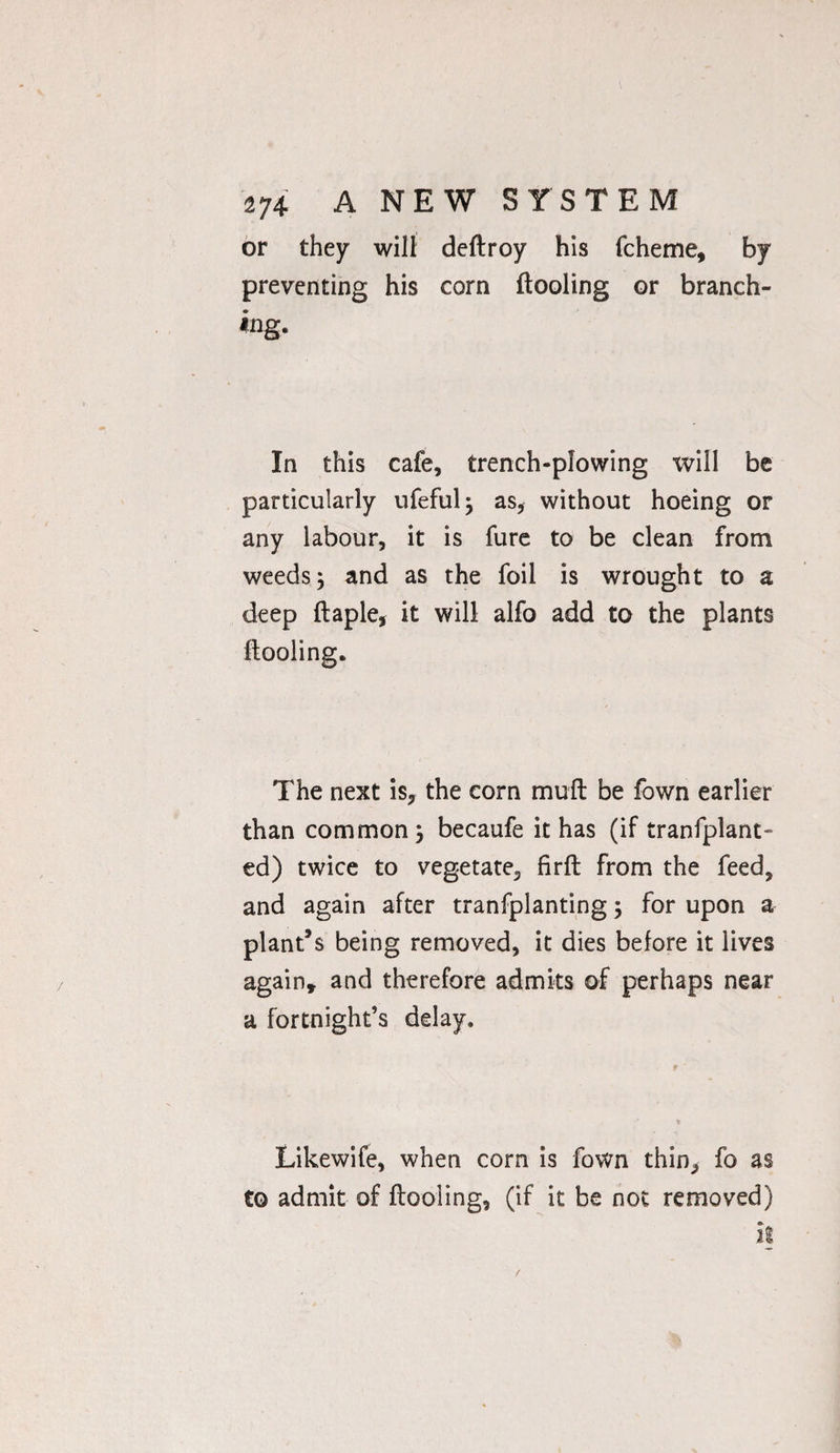 or they will deftroy his fcheme, by preventing his corn ftooling or branch¬ ing. In this cafe, trench-plowing will be particularly ufefulj as, without hoeing or any labour, it is fure to be clean from weeds j and as the foil is wrought to a deep ftaple, it will alfo add to the plants ftooling. The next is, the corn muft be fown earlier than common \ becaufe it has (if tranfplant- ed) twice to vegetate, firft from the feed, and again after tranfplanting; for upon a plant’s being removed, it dies before it lives again* and therefore admits of perhaps near a fortnight’s delay. Likewife, when corn is fown thin, fo as to admit of ftooling, (if it be not removed)