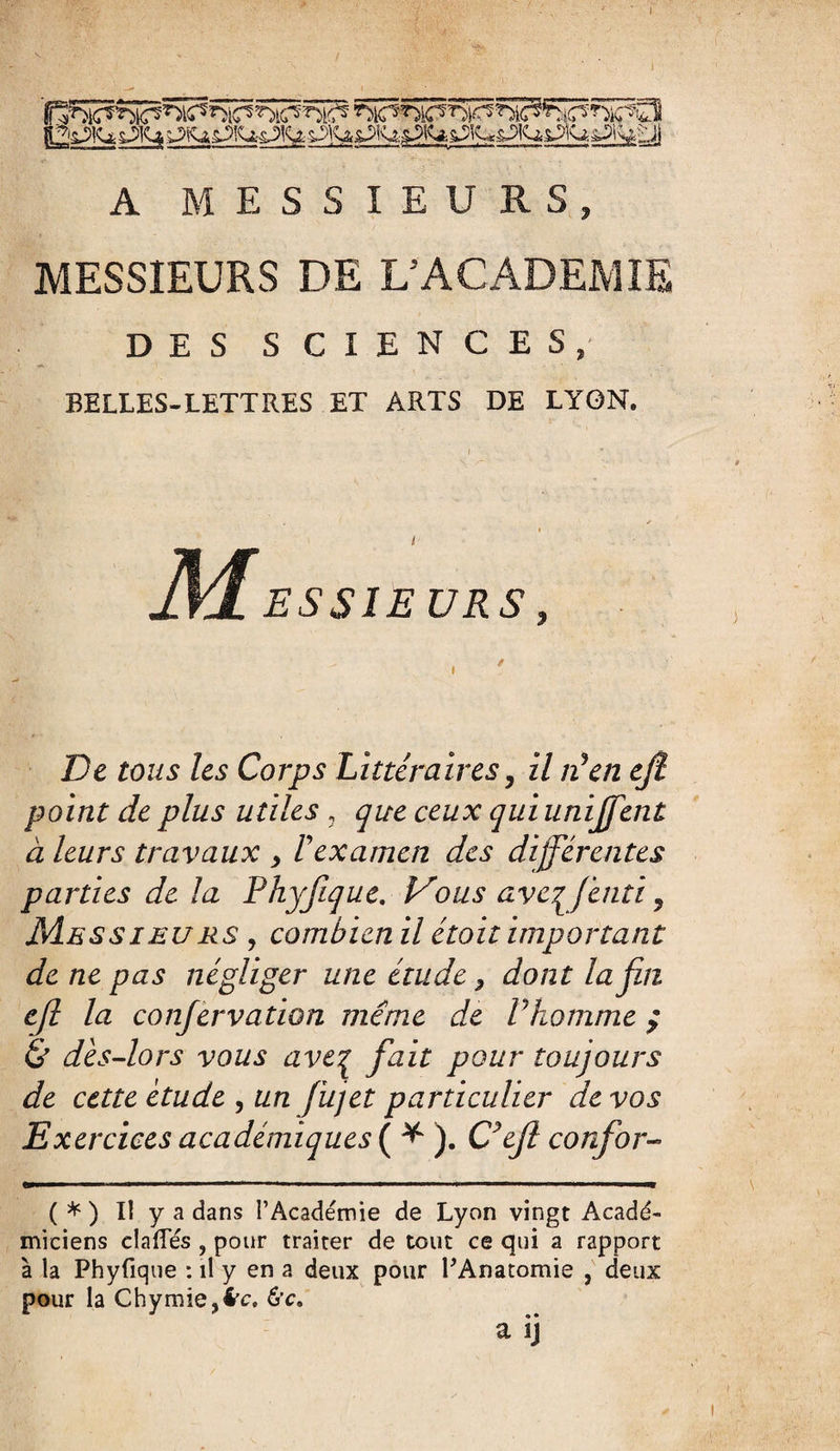 A MESSIEURS, MESSIEURS DE L’ACADEMIE DES SCIENCES, BELLES-LETTRES ET ARTS DE LYON. M ESSIEURS, De tous les Corps Littéraires, il Ven ejl point de plus utiles 3 que ceux quiunijffent à leurs travaux y F examen des différentes parties de la Phyjique. Vous ave^fenti, Messieurs , combien il étoit important de ne pas négliger une étude ? dont la fin ejl la confèrvation même de P homme ; & dès-lors vous ave7 fiait pour toujours de cette étude , un fujet particulier de vos Exercices académiques ( * ). C’efl confior- ( * ) Il y a dans l’Académie de Lyon vingt Acadé¬ miciens dalles , pour traiter de tout ce qui a rapport à la Phyfique : il y en a deux pour l'Anatomie , deux pour la Chymie,4’c. 6’c. a ij