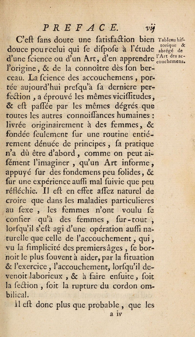 C’eft fans doute une fatisfacHon bien. Tableau hif- douce pour celui qui fe difpofe a l’étude abrégé de d’une fcience ou d’un Arc, d’en apprendre l’origine, & de la connoître dès fon ber¬ ceau. La fcience des accouchemens , por¬ tée aujourd’hui prefqu’à fa derniere per¬ fection , a éprouvé les mêmes viciffitudes, & eft paffée par les mêmes degrés qu© toutes les autres connoiffances humaines : livrée originairement à des femmes, & fondée feulement fur une routine entiè¬ rement dénuée de principes , fa pratique n’a dû être d’abord, comme on peut ai~ fément l’imaginer , qu’un Art informe, appuyé fur des fondemens peu folides, & fur une expérience aufïî mal fuivie que peu réfléchie. Il eft en effet affez naturel de croire que dans les maladies particulières au fexe , les femmes n’ont voulu fe confier qu’à des femmes , fur-tout , lorfqu’il s’eft agi d’une opération auffî na¬ turelle que celle de l’accouchement, qui, vu la ftmplicité des premiers âges , fe bor- noie le plus fouventà aider, par la fituation & l’exercice , l’accouchement, lorfqu’il de- venoit laborieux , & à faire enfuite, foit la feétion , foit la rupture du cordon om¬ bilical. Il eft donc plus que probable , que les a iv v