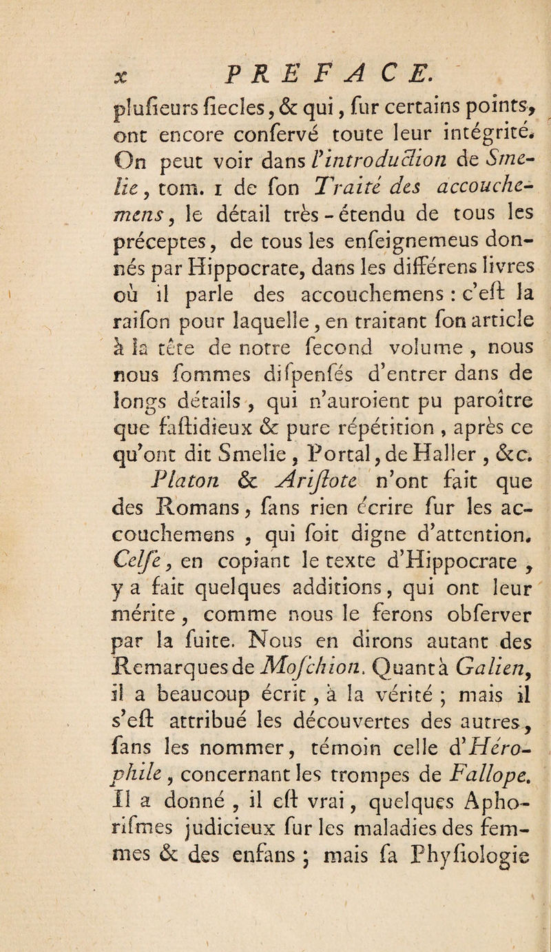 X* PREFACE. . plufieurs fiecles, & qui, fur certains points, ont encore confervé toute leur intégrité* On peut voir dans P introduction de Srne- lic , tom. i de Ton Traite des accouche- mens, le détail très-étendu de tous les préceptes, de tous les enfeignemeus don¬ nés par Hippocrate, dans les différens livres où il parle des accouchemens : c’eft la raifon pour laquelle, en traitant fonarticle à îa tête de notre fécond volume , nous nous femmes difpenfés d’entrer dans de longs détails , qui n’auroient pu paroître que faftidieux & pure répétition , après ce qu’ont dit Smelie , Portai,de Haller , &c, Platon & Arijlote n’ont fait que des Romans, fans rien écrire fur les ac- couchemens , qui foit digne d’attention* Celfe, en copiant le texte d’Hippocrate , y a fait quelques additions, qui ont leur mérite, comme nous le ferons obferver par la fuite. Nous en dirons autant des RemarquesdeMofchion. Quanta Galien, il a beaucoup écrit, à la vérité ; mais il s’efl: attribué les découvertes des autres, fans les nommer, témoin celle d’Héro- phile , concernant les trompes de Fallope. Il a donné , il eft vrai, quelques Apho- nfmes judicieux furies maladies des fem¬ mes & des enfans ; mais fa Phyfiologie