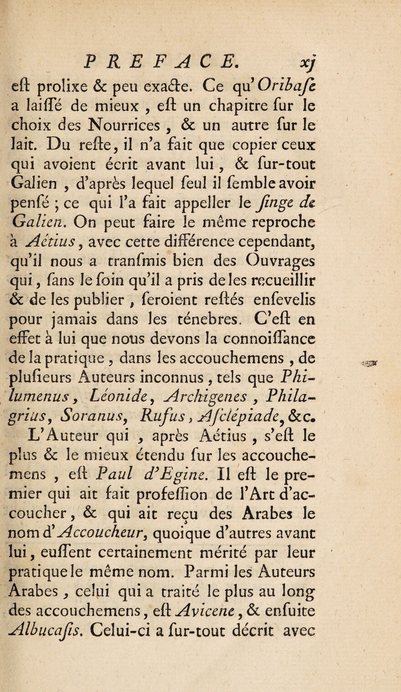 eft prolixe &amp; peu exa&amp;e. Ce qu’ Oribajc a laiffe de mieux , eft un chapitre fur le choix des Nourrices , &amp; un autre fur le lait. Du refte, il n’a fait que copier ceux qui avoient écrit avant lui, &amp; fur-tout Galien , d’après lequel feul il femble avoir penfé ; ce qui l’a fait appeller le finge de Galien. On peut faire le même reproche à Actius, avec cette différence cependant, qu’il nous a tranfmis bien des Ouvrages qui, fans le foin qu’il a pris de les recueillir &amp; de les publier , feroient reftés enfevelis pour jamais dans les ténèbres. C’eft en effet à lui que nous devons la connoiffance de la pratique , dans les accouchemens , de plufieurs Auteurs inconnus , tels que PAz- lumenus &gt; Léonide, Archigenes , Phila- griusy Soranus9 Rufus &gt; Afciépiade^ &amp;c. L’Auteur qui , après Aétius , s’eft le plus &amp; le mieux étendu fur les accouche¬ mens , eft Paul d’Egine. Il eft le pre¬ mier qui ait fait profeffion de l’Art d’ac¬ coucher , &amp; qui ait reçu des Arabes le nomd'Accoucheur, quoique d’autres avant lui, enflent certainement mérité par leur pratique le même nom. Parmi les Auteurs Arabes, celui qui a traité le plus au long des accouchemens, eft Avicene, &amp; enfuite Albucafis. Celui-ci a fur-tout décrit avec