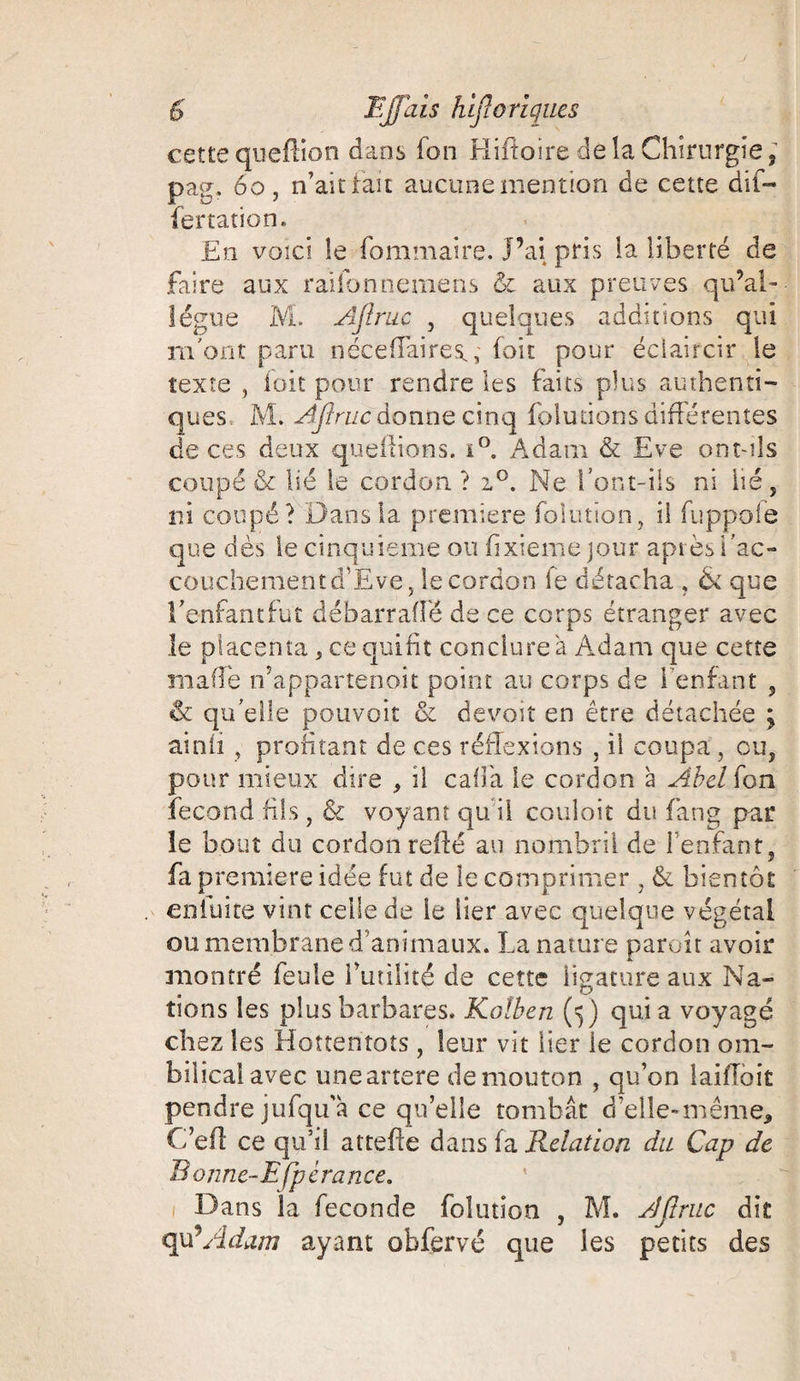 cette queflion dans fon Hiftoire delà Chirurgie; pag. 60 , n’ait lait aucune mention de cette dif- fertation. En voici le fommaire. J’ai pris la liberté de faire aux raifonnemens &amp; aux preuves qu’ai- lègue M. Aflruc , quelques additions qui m'ont paru néce flaire s., foit pour éclaircir le texte , foit pour rendre les faits plus authenti¬ ques M. AJIruc donne cinq (blutions différentes de ces deux queilions. i°. Adam &amp; Eve ont-ils coupé &amp; lié le cordon? i°. Ne font-ils ni lié, ni coupé? Dans la première folution, il fuppoie que dès le cinquième ou (ixiemejour après fac- couchementd’Eve, le cordon le détacha , &amp; que fenfancfut débarrafîè de ce corps étranger avec le placenta, ce qui fit conclure à Adam que cette ma fie n’appartenait point au corps de 1 enfant , &amp; qu elle pouvoir &amp; devoir en être détachée ; ainli ? profitant de ces réflexions , il coupa , ou, pour mieux dire , il cafia le cordon à Abel fon fécond fils, &amp; voyant qu il couloit du fiang par le bout du cordon relié au nombril de l’enfant, fa première idée fut de le comprimer . &amp; bientôt . enluite vint celle de le lier avec quelque végétal ou membrane d’animaux. La nature parait avoir montré feule l’utilité de cette ligature aux Na» fions les plus barbares. Kolben (5) qui a voyagé chez les Hottentots , leur vit lier le cordon om¬ bilical avec uneartere de mouton , qu’on laiiîoit pendre jufqu’à ce qu’elle tombât d’elle-même, C’efl ce qu’il attelle dans fa Relation du Cap de B onne-Efpérance. Dans la fécondé folution , M. AJIruc dit qu-Adam ayant obfervé que les petits des