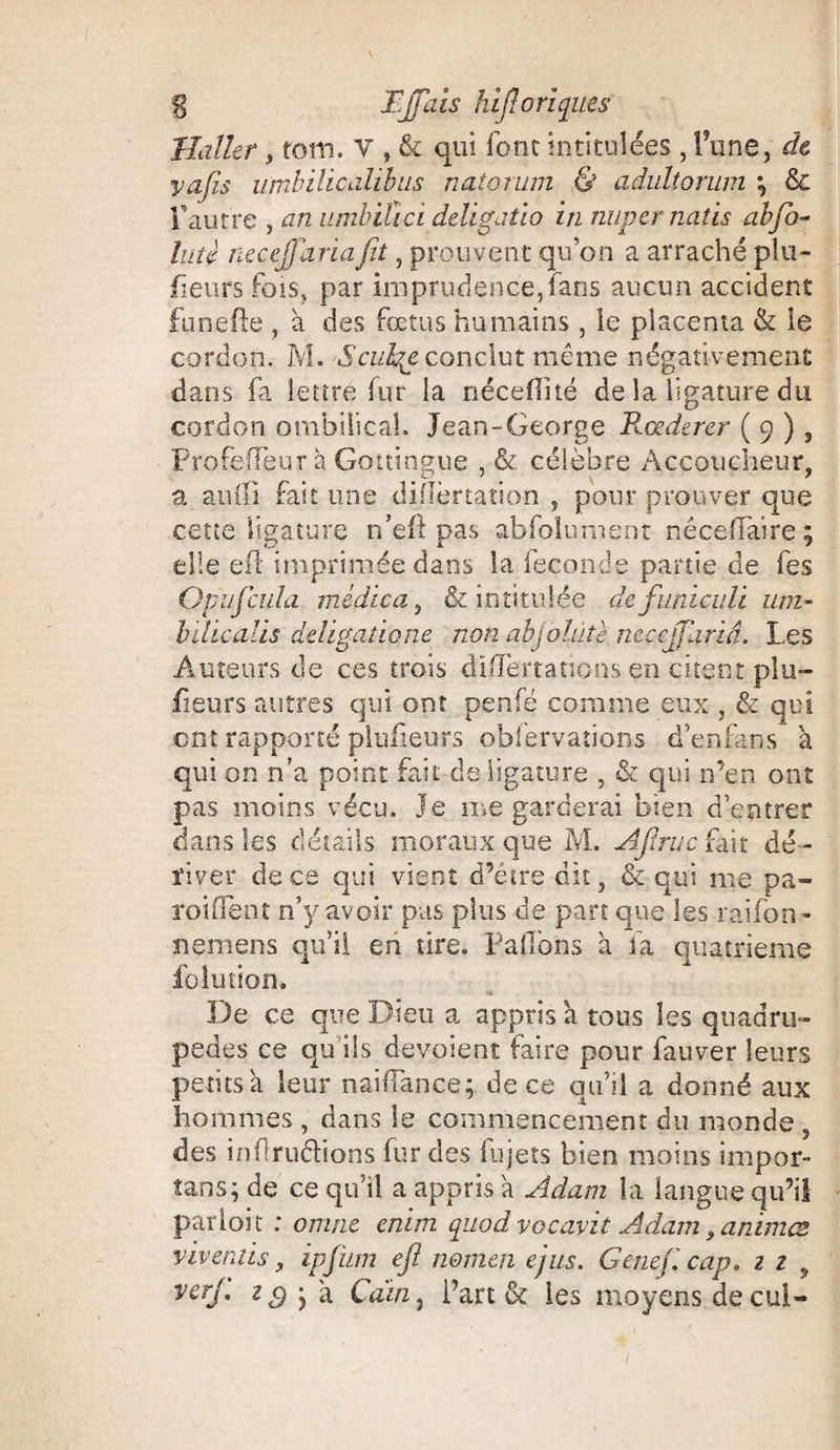 Haller, tôili. V , & qui font intitulées , l’une, de yajis umbihcdlibus natorum & adultoruin \ & l’autre , an umbitici deligatio in nupernatis abfo- lut? necejfariafit, prouvent qu’on a arraché plu- fleurs fois, par imprudence,fans aucun accident funefie , à des fœtus humains , le placenta & le cordon. M. Sculge conclut même négativement dans fa lettre fur la nécefiité de la ligature du cordon ombilical. Jean-George B.Œderer ( 9 ) , ProfefTeur à Gottingue , & célèbre Accoucheur, a airiïl fait une diflèrtaîion , pour prouver que cette ligature n’eft pas abfolument nêceflaire; elle eft imprimée dans la fécondé partie de fes Op 11 feula raidie a, & intitulée defuniculi uni- bilicalis deügatione non abjointe ncccjjhriâ. Les Auteurs de ces trois cible nations en citent pla¬ ceurs autres qui ont penfé comme eux , & qui ont rapporté pluüeurs obfervations d’enfans à qui on n’a point fait de ligature , & qui n’en ont pas moins vécu, je me garderai bien d’entrer dans les détails moraux que M. Afruc fait dé¬ river de ce qui vient d’étre dit, & qui me pa- roulent n’y avoir pas plus de part que les rai.fon - ne mens qu’il en tire, ballons a fa quatrième foiution. De ce que Dieu a appris a tous les quadru¬ pèdes ce qu’ils dévoient faire pour fauver leurs petits à leur naifîance; de ce qu’il a donné aux hommes , dans le commencement du monde , des inflruéhons fur des fujets bien moins impor- tans; de ce qu’il a appris a Adam la langue qu’il parloir : onvit enim quodvocavit Adam, animes viveniis, ipfum efi no mai ejus. Genef cap. 1 1 y verJ' z S y 'a Caïn , Part & les moyens decui-