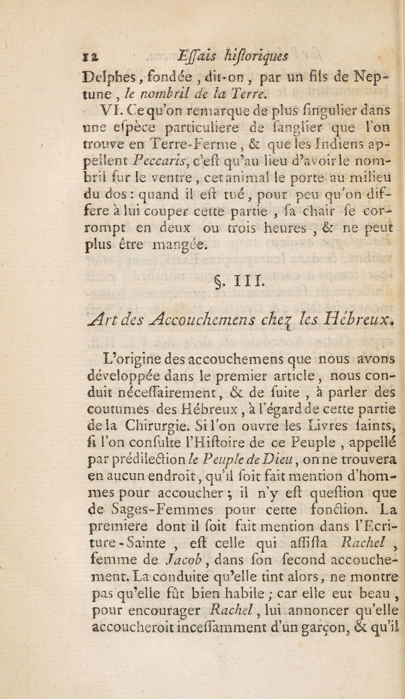 1% 1 . Ejpzîs hiftoriques Delphes, fondée , dit-on , par un fils de Nep» tune , le nombril de la Terre. VL Ce qu’on remarque de plus fmgulier dans une espèce particulière de fangîier que I on trouve en Terre-Ferme , & que les Indiens ap¬ pellent Peccaris, c’eh qu’au lieu d’avoir le nom¬ bril fur le ventre, cet anima! le porte au milieu du dos : quand il eh tué, pour peu qu’on dif¬ féré a lui couper cette partie , fa chair fe cor¬ rompt en deux ou trois heures , & ne peut plus être mangée. §. ÏIÏ. < _ ■ Art des Accouchemens che£ les Hébreux. L’origine des accouchemens que nous avons développée dans le premier article, nous con¬ duit néceffairement, & de fuite , à parler des coutumes des Hébreux , a l’égard de cette partie delà Chirurgie. Si l’on ouvre les Livres laints, li l’on confuite l’Hiftoire de ce Peuple , appellé par prédiledion/e Peuple de Dieu, on ne trouvera en aucun endroit, qu’il foit fait mention d’hom¬ mes pour accoucher ; il n’y eh: queftion que de Sages-Femmes pour cette fondion. La première dont il foit fait mention dans l’Ecri¬ ture-Sainte , eh celle qui afliha Rackel , femme de Jacob, dans fon fécond accouche¬ ment. La conduite qu’elle tint alors, ne montre pas qu’elle fût bien habile ; car elle eut beau , pour encourager Rackel, lui annoncer qu’elle accoucheroit inceflamment d’un garçon, & qu’il