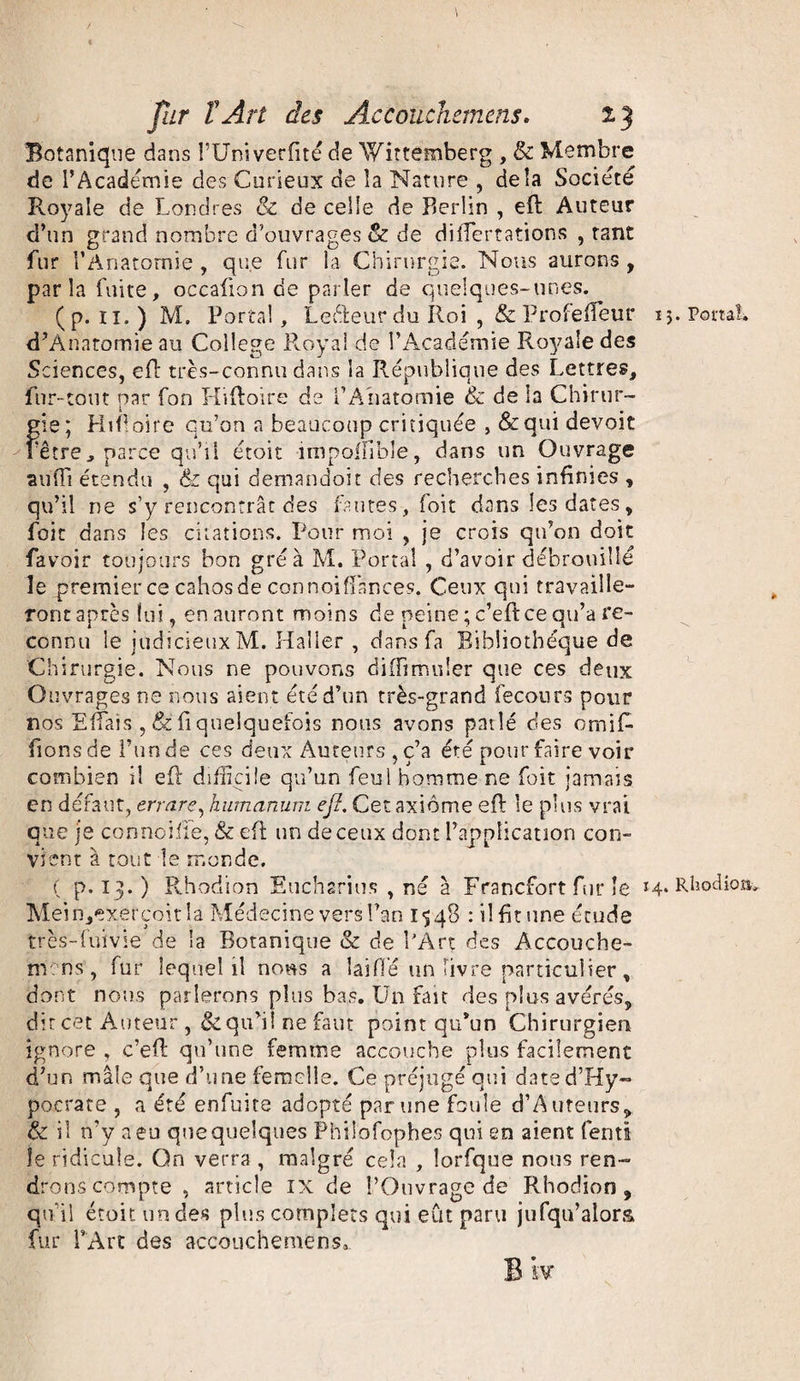 Botanique dans FUniverfité de Wittemberg , & Membre de l’Academie des Curieux de la Nature , delà Société Royale de Londres & de celle de Berlin , eft Auteur d’un grand nombre d’ouvrages & de diiTertations , tant fur l’Anatomie , que fur la Chirurgie. Nous aurons , parla fuite, occafion de parler de quelques-unes. (p. 11.) M. Portai, Le&eur du Roi , & Profefïeur ij. Port d’Ànatomie au College Royal de l’Académie Royale des Sciences, eft très-connu dans la République des Lettres, fur-tout par fon Hiftoire de l’Anatomie & de la Chirur¬ gie; Hiftoire qu’on a beaucoup critiquée , &qui devoit Fêtre, parce qu’il étoit impolfibîe, dans un Ouvrage suffi étendu , & qui demandoit des recherches infinies , qu’il ne s’y rencontrât des fautes , foit dans les dates, foit dans les citations. Pour moi , je crois qu’on doit favoir toujours bon gréa M. Portai , d’avoir débrouillé le premier ce cahos de connoifiances. Ceux qui travaille¬ ront après lui, en auront moins de peine ; c’eft ce qu’a re¬ connu le judicieux M. Haller , dans fa Bibliothèque de Chirurgie. Nous ne pouvons diffimuler que ces deux Ouvrages ne nous aient été d’un très-grand fecours pour nos EfTais , fi quelquefois nous avons parlé des ornift fions de l’un de ces deux Auteurs , c’a été pour faire voir combien il eft difficile qu’un feul homme ne foit jamais en défaut, en are, humanum ejî. Cet axiome eft le plus vrai que je connoiile, & eft un de ceux dont l’application con¬ vient à tout le monde. ( p. 13.) Rhodion Eucharius , né à Francfort fur le h* Rll°d Mein,exerçoit!a Médecine vers l’an 1 $ 48 : il fit une étude très-fuivie de la Botanique & de l’Art des Accouche- mens , fur lequel il nous a laifl*é un livre particulier, dont nous parlerons plus bas. Un fait des plus avérés, dit cet Auteur , & qu’il ne faut point qu’un Chirurgien ignore , c’eft qu’une femme accouche plus facilement d’un mâle que d’une femelle. Ce préjugé qui dated’Hy- pocrate , a été enfuite adopté par une foule d’Auteurs, & il n’y a eu que quelques Philofophes qui en aient fend îe ridicule. Qn verra , malgré cela , lorfque nous ren¬ drons compte , article ix de l’Ouvrage de Rhodion, qu'il étoit un des plus complets qui eût paru jufqu’alora fur l’Art des accouchemens.