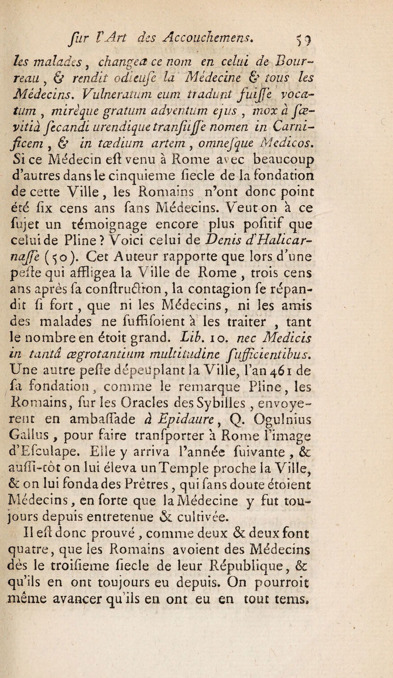 les malades , changea ce nom en celai de Bour¬ reau , & rendit odïeiije la Médecine & tous les Médecins. Vulneratum eum tradunt juifé voca- tum , miré que gratum adventum ejus , mox à fœ- vitià fecandi urendique tranjiiffé nomen in Garni- ficem , & in tædium artem , omnefque Medicos. Si ce Médecin eft venu à Rome avec beaucoup d’autres dans le cinquième fiecle de la fondation de cette Ville , les Romains n’ont donc point été fix cens ans fans Médecins. Veut on à ce fujet un témoignage encore plus politif que celuide Pline? Voici celui de Denis d'Halicar- najfe (^o). Cet Auteur rapporte que lors d’une pefle qui affligea la Ville de Rome , trois cens ans après fa confirudron, la contagion fe répan¬ dit fi fort , que ni les Médecins, ni les amis des malades ne fuffifoient V les traiter , tant le nombre en étoit grand. Lih. 10. nec Medicis in tantâ œgrotantium multitudine fufficientihus. Une autre pelle dépeuplant la Ville, l’an 461 de fa fondation , comme le remarque Pline, les Romains, fur les Oracles desSybilles, envoyè¬ rent en ambaffade à Epidaure 3 Q. Ogulnius Gaiius , pour faire transporter à Rome l’image d’Efculape. Elle y arriva l’année fuivante , & aufîi-tôt on lui éleva un Temple proche la Ville, & on lui fonda des Prêtres, qui fans doute étoient Médecins, en forte que la Médecine y fut tou¬ jours depuis entretenue & cultivée. Il eff donc prouvé , comme deux & deux font quatre, que les Romains avoient des Médecins dès le troiiieme fiecle de leur République, & qu’ils en ont toujours eu depuis. On pourroit même avancer qu’ils en ont eu en tout tems»