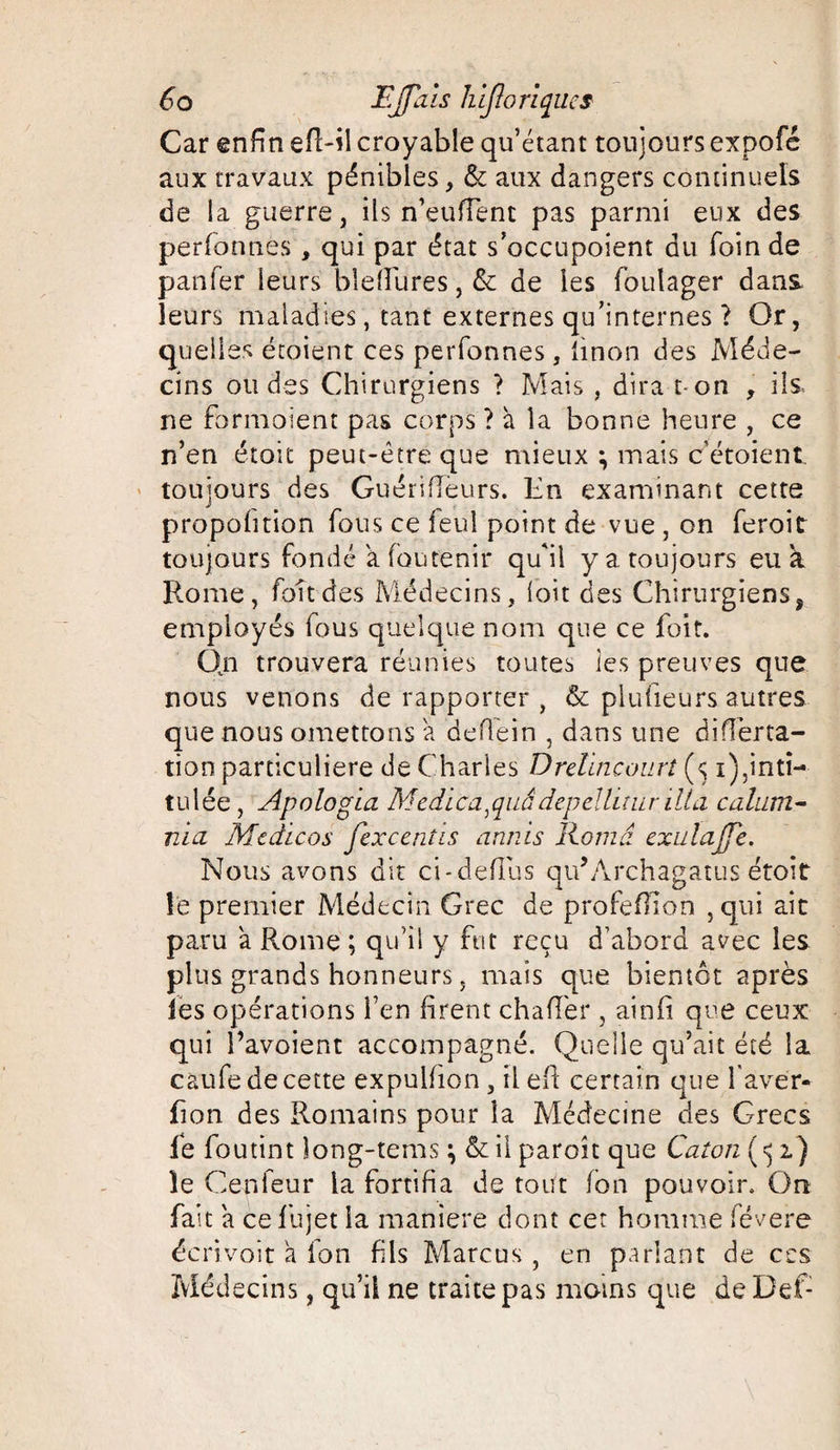 Car enfin efl-il croyable qu’étant toujours expofé aux travaux pénibles, & aux dangers continuels de la guerre, ils n’eufTent pas parmi eux des perfonnes , qui par état s’occupoient du foin de panfer leurs blefîures, & de les foulager dans, leurs maladies, tant externes qu’internes ? Or, quelles étoient ces perfonnes, linon des Méde¬ cins ondes Chirurgiens > Mais , dira t on , ils ne fbrmoient pas corps ? à la bonne heure , ce n’en était peut-être que mieux ; mais cétoient toujours des GuérifTeurs. En examinant cette propohtion fous ce feuî point de vue , on feroit toujours fondé a fou tenir qu'il y a toujours eu a Rome, fondes Médecins, (oit des Chirurgiens, employés fous quelque nom que ce foit. Qn trouvera réunies toutes les preuves que nous venons de rapporter , & plufieurs autres que nous omettons a deflein , dans une difîêrta- tion particulière de Charles Drehncourt (<;1),inti¬ tulée , Apologia Medi ca, quâ depelh m r 1U a c aluni- nia Mcdicos fexcentis annis Romd exulajj'e. Nous avons dit ci-deflus qu’Archagatus étoit îë premier Médecin Grec de profeOlon ,qui ait paru 'a Rome ; qu’il y fut reçu d’abord avec les plus grands honneurs, mais que bientôt après les opérations l’en firent chaflèr , ainfi que ceux qui l’avoient accompagné. Quelle qu’ait été la caufe de cette expuhion , il eh certain que l aver- fi on des Romains pour la Médecine des Grecs fe foutint îong-tems \ & il paroît que Caton ( «$ 2.) le Cenfeur la fortifia de tout (on pouvoir. On fait a cefhjet la maniéré dont cet homme févere écrivoit a fon fils Marcus , en parlant de ccs Médecins, qu’il ne traite pas moins que deDef: