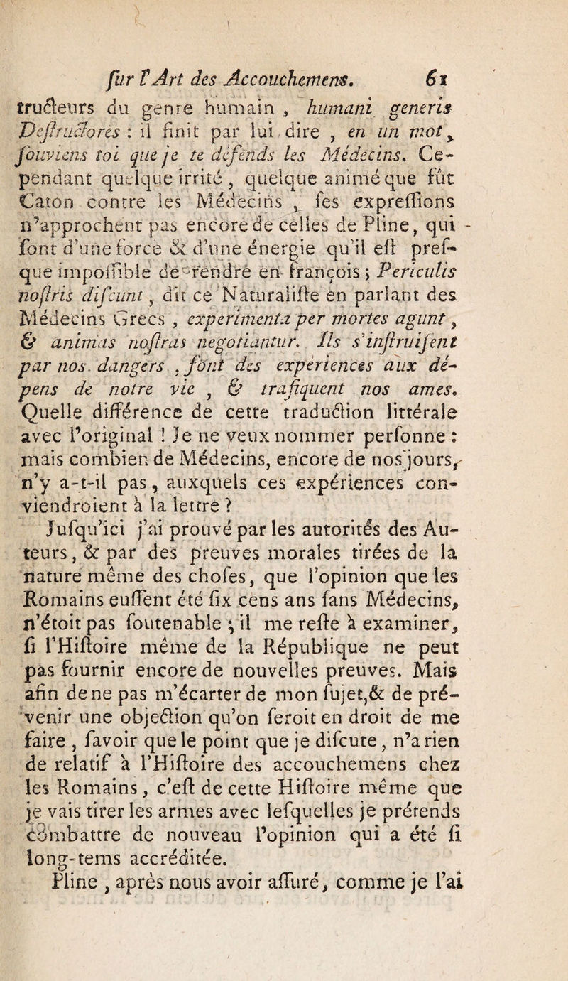 îruélenrs du genre humain , humant generis DejJrncIores : il finit par lui dire , en un mot y fouviens toi que je te défends les Médecins, Ce¬ pendant quelque irrité 5 quelque animé que fût Caton contre les Médecins , fes expreffîons n’approchent pas encore de celles de Pline, qui - font d’une force 6c d’une énergie qu’il eft pres¬ que iinpoifible de rend ré en François ; Periculis no fris difcunt, dit ce Naturalilfe en parlant des Médecins Grecs , expérimenta per mortes agunt, & animas nofiras negotiantur. ïls siîiflruijent par nos. dangers , font des expériences aux dé¬ pens de notre vie , & trafiquent nos âmes. Quelle différence de cette traduêlion littérale avec l’original l ie ne veux nommer perfonne : mais combien de Médecins, encore de nos'jours^ n’y a-t-il pas, auxquels ces expériences con- viendroient à la lettre ? Jufqu’ici j’ai prouvé par les autorités des Au¬ teurs , 6c par des preuves morales tirées de la nature même des choies, que l’opinion que les Romains euffent été fix cens ans fans Médecins, n’étoit pas foutenable \ il me refte à examiner, fi l’Hiftoire même de la République ne peut pas fournir encore de nouvelles preuves. Mais afin de ne pas m’écarter de mon fuiet,& de pré¬ venir une obje&ion qu’on feroit en droit de me faire , favoir que le point que je difeute, n’a rien de relatif à l’Hifioire des accouchemens chez les Romains, c’efl de cette Hifioire même que je vais tirer les armes avec lefquelles je prérends combattre de nouveau l’opinion qui a été fi. long-tems accréditée. Pline , après nous avoir affuré, comme je l’ai