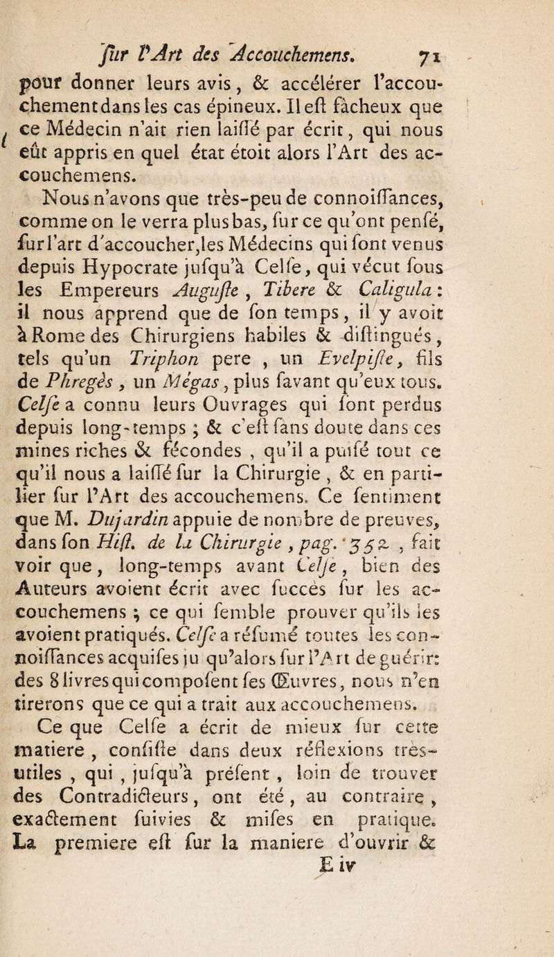 pouf donner leurs avis, &amp;: accélérer l’accou- chementdans les cas épineux. Ilefl fâcheux que ce Médecin n’ait rien laiflë par écrit, qui nous eût appris en quel état étoit alors l’Art des ac~ couchemens. Nous n’avons que très-peu de connoiflances, comme on le verra plus bas, fur ce qu’ont penfé, furl’art d'accoucher,les Médecins qui font venus depuis Hypocrate jufqu’a Celfe, qui vécut fous les Empereurs Augujle , Tibere &amp; Cali gui a : il nous apprend que de fon temps, il y avoir à Rome des Chirurgiens habiles &amp; difiingués, tels qu’un Triphon pere , un Evelpijïe, fis de Phregês , un Mégas, plus favant qu’eux tous. Celfe a connu leurs Ouvrages qui font perdus depuis long-temps ; &amp; c’efi fans doute dans ces mines riches &amp; fécondes , qu’il a puifé tout ce qu’il nous a lai (Té fur la Chirurgie , &amp; en pani¬ fier fur l’Art des accouche me ns, Ce fentiment que M. Dujardin appuie de nombre de preuves, dans fon Hi(l, de la Chirurgie , pag. 'ggz , fait voir que, long-temps avant Celfe, bien des Auteurs avaient écrit avec fuccès fur les ac- couchemens ; ce qui femble prouver qu’ils les avoient pratiqués. Celfe a réfumé toutes lescon- noifTances acquifes ju qu’alors fur i’A 11 de guérir: des 8 livres qui compolent (es Œuvres, nous n’en tirerons que ce qui a trait aux accouchemens. Ce que Celfe a écrit de mieux fur cette matière , coMille dans deux réflexions très- utiles , qui , jufqu’à préfent , loin de trouver des Contradiéleurs, ont été , au contraire , exactement fuivies &amp; mifes en pratique. La première eft fur la maniéré d’ouvrir &amp; E iv