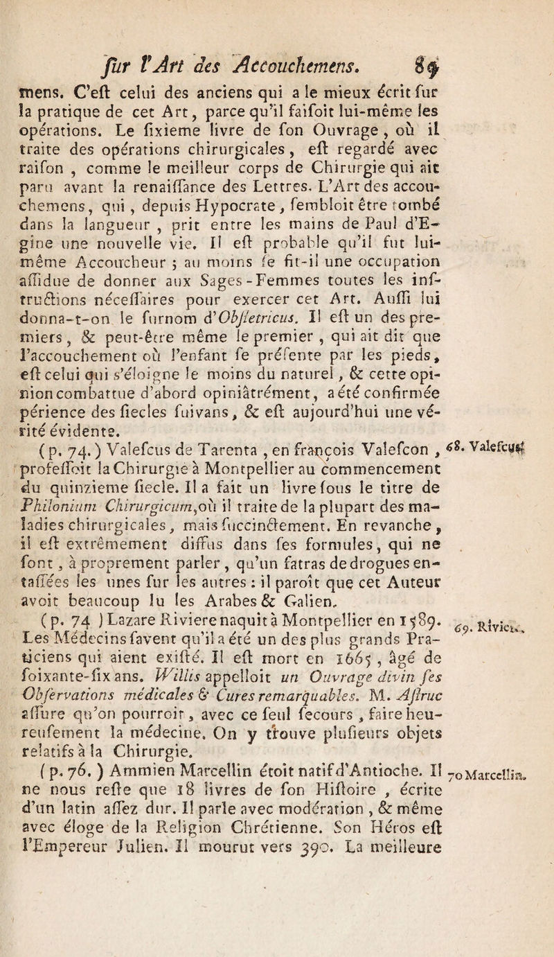 mens. C’eft celui des anciens qui a le mieux écrit fur la pratique de cet Art, parce qu’il faifoit lui-même les opérations. Le fixieme livre de fon Ouvrage , où il traite des opérations chirurgicales, eft regardé avec raifon , comme le meilleur corps de Chirurgie qui aie paru avant la renaiffance des Lettres. L’Art des accou- chemens, qui, depuis Hypocrste , ferobloit être tombé dans la langueur , prit entre les mains de Paul d’E- gine une nouvelle vie. Il eft probable qu’il fut lui- même Accoucheur ; au moins (e fit-il une occupation aftidue de donner aux Sages-Femmes toutes les inf- tru&ions néceftaires pour exercer cet Art. Audi lui donna-t-on le furnom â'ObJIetricus. I! eft un des pre¬ miers , & peut-être même le premier , qui ait dit que l’accouchement où l’enfant fe préfente par les pieds, eft celui qui s’éloigne le moins du naturel, & cette opi¬ nion combattue d’abord opiniâtrement, a été confirmée périence des ftecles fuivans, & eft aujourd’hui une vé¬ rité évidente. ( p. 74. ) Vaîefcus de Tarcota , en François Valefcon , profefToit la Chirurgie à Montpellier au commencement du quinzième fiecle. Il a fait un livre fous le titre de Philonium Chirurgieurn^où il traite de la plupart des ma¬ ladies chirurgicales, maisfuccinâ-ement. En revanche, il eft extrêmement diffus dans fes formules, qui ne font, à proprement parler , qu’un fatras de drogues en¬ ta (fées les unes fur les autres : il paroît que cet Auteur avoir beaucoup îu les Arabes 8c Galien, ( p, 74 J Lazare Riviere naquit à Montpellier en 1589. Les Médecinsfavent qu’il a été un des plus grands Pra¬ ticiens qui aient exifté, I! eft mort en 1665 , âgé de foixante-fix ans. ÎVillis appelloit un Ouvrage divin fes Qbfervadons médicales & Cures remarquables. ï\i. A finie z fibre qu’on pourrait, avec ce feul fecours , faire heu- reufement la médecine. On y t'fouve pîufieurs objets relatifs à la Chirurgie. ( p. 76. ) Ammien Marcellin étoit natif d'Antioche. Il ne nous refte que 18 livres de fon Hiftoire , écrite d’un latin affez dur. Il parle avec modération , & même avec éloge de la Religion Chrétienne. Son Héros eft l’Empereur Julien. Il mourut vers 390. La meilleure 6Î. Valefca$ 69. Rlviet*. 70 Marcellin.