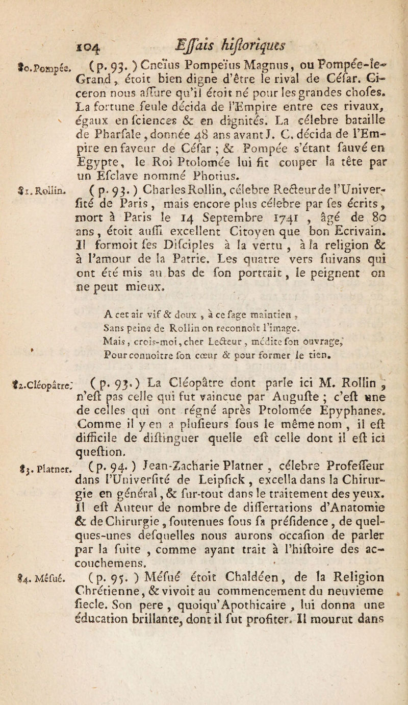 to.Poffipés. 4L. Reiîsn. îi.CléopâtreJ £3. Platner. . / §4. Mêfué. 104 EJJais hijloriquts (p. 93. ) Cneïus Pompeïus Magnns, ouPompée-le^ Grandétoit bien digne d’être le rival de Céfar. Gi~ ceron nous allure qu’il étoit né pour les grandes chofes. La fortune feule décida de l’Empire entre ces rivaux, égaux en fciences & en dignités. La célébré bataille de Pbarfale , donnée 48 ans avant J. C. décida de l’Em¬ pire en faveur de Céfar ; & Pompée s’étant fauve en Egypte, le Roi Ptoîomée lui fit couper la tête par un Efclave nommé Photius. ( p. 93. ) Charles Rallia, célébré Reéleurde î’Univer- fité de Paris , mais encore plus célébré par fes écrits , mort à Paris le 14 Septembre 1741 , âgé de 80 ans , étoit au fil excellent Citoyen que bon Ecrivain* Il formol t fes Difciples à la vertu, à la religion & à l’amour de la Patrie. Les quatre vers fuivans qui ont été mis au bas de fon portrait, le peignent on ne peut mieux. A cec air vif & doux , 4 ce fage maintien , Sans peine de Rollin on reconnoîc l’image. Mais, crois-mci,cher Leéteur, médite fon ouvrage. Pourconnoître fon cœur & pour former le tien, ( p. 93. ) La Cléopâtre dont parle ici M. Rollin ? n’eft pas celle qui fut vaincue par Augufte ; c’eft une de celles qui ont régné après Ptoîomée Epyphanes. Comme il yen a pfufieurs fous le même nom , il eft difficile de diftkiguer quelle eft celle dont il eft ici queftion. (p. 94. ) Jean-Zacharie Platner , célébré ProfeiTeur dans l’Univerfité de Leipfick , excella dans la Chirur- gie en général, & fur-tout dans le traitement des yeux, ïl eft Auteur de nombre de diftertations d’Anatomie êc de Chirurgie s foutenues fous fa préfidence , de quel¬ ques-unes defauelles nous aurons occafion de parler par la fuite , comme ayant trait à l’hiftoire des ac- couchemens. (p. 95. ) Méfué étoit Chaîdéen, de la Religion Chrétienne, & vivait au commencement du neuvième fiecle. Son pere , quoiqu’Apothicaire , lui donna une éducation brillante, dont il fut profiter. ïl mourut dans