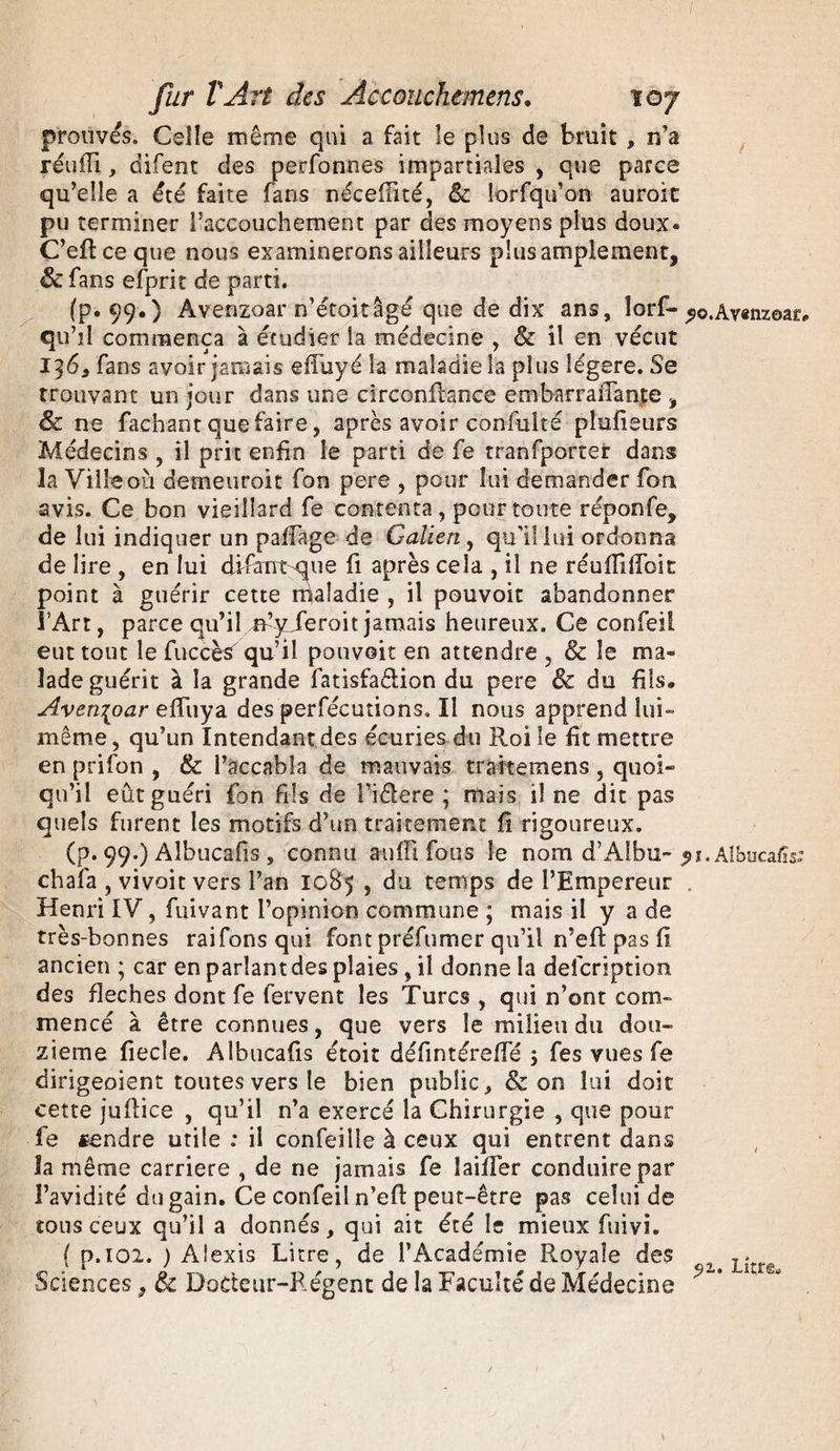 prouvés. Celle même qui a fait îe plus de bruit , n’a réufli, difent des perfonnes impartiales , que parce qu’elle a été faite fans néceflité, 8c îorfqu’on auroit pu terminer l’accouchement par des moyens plus doux. C’eflceque nous examinerons ailleurs plus amplement, &amp;fans efprit de parti. (p. 99.) Avenzoar n’étoitâgé que de dix ans, lorf- «io.Av«nz©af, qu’il commença à étudier la médecine , &amp; il en vécut 136, fans avoir jamais efFuyé la maladie la plus légère. Se trouvant un jour dans une circonfbnce embarraiTante , &amp; ne fachant que faire, après avoir confulté plusieurs Médecins , il prit enfin le parti de fe tranfporter dans la Ville où demeurait fon pere , pour lui demander fon avis. Ce bon vieillard fe contenta, pour toute réponfe, de lui indiquer un paffage de Galien, qu'il lui ordonna de lire , en lui difant^ue fi après cela , il ne réufTifToit point à guérir cette maladie , il pouvoir abandonner l’Art, parce qu’il n’y Jeroit jamais heureux. Ce confeii eut tout le fuccès' qu’il pouvoir en attendre , &amp; îe ma¬ lade guérit à la grande fatisfaêlion du pere 8c du fils. Avenzoar efïîiya des perfécutions. Il nous apprend lui- même , qu’un Intendant des écuries du Roi le fît mettre en prifon , &amp; l’accabla de mauvais trâftemens , quoi¬ qu’il eût guéri {bn fils de Fiêlere ; mais il ne dit pas quels furent les motifs d’un traitement fi rigoureux. (p. 99.) Albucafis, connu auffi fous le nom d’Albu- pi. Albucafis: chaîa , vivoit vers l’an 1085 , du temps de l’Empereur . Henri IV, fuivant l’opinion commune ; mais il y a de très-bonnes raifonsqui font préfumer qu’il n’efl pas fi ancien ; car en parlant des plaies , il donne la description des fléchés dont fe fervent les Turcs , qui n’ont com¬ mencé à être connues, que vers le milieu du dou¬ zième fiecie. Albucafis étoit défintérefTé ; fes vues fe dirigeoient toutes vers le bien public, &amp; on lui doit cette juflice , qu’il n’a exercé la Chirurgie , que pour fe fendre utile : il confeille à ceux qui entrent dans la même carrière , de ne jamais fe laifTer conduire par l’avidité du gain. Ce confeii n’efl peut-être pas celui de tous ceux qu’il a donnés, qui ait été le mieux fuivi. ( p.102. ) Alexis Litre, de l’Académie Royale des ^ Lîtfg Sciences, 8c Docteur-Régent de la Faculté de Médecine