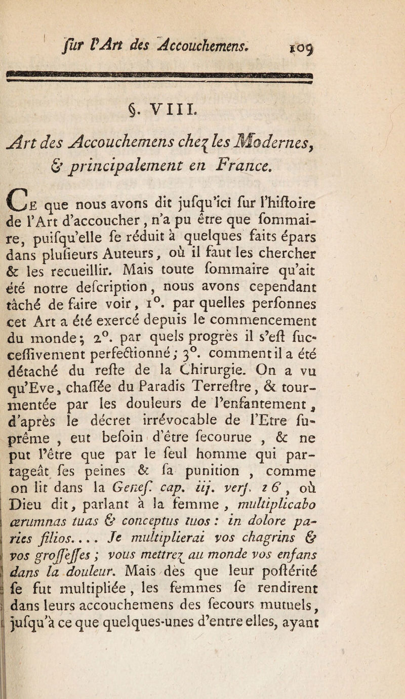 §. VIIL Art des Accouchemens che| les Modernes, & principalement en France. Ce que nous avons dit jufqu’ici fur l’hifîoire de l’Art d’accoucher , n’a pu être que fommai- re, piiifqu’elle fe réduit a quelques faits épars dans pluheurs Auteurs, où il faut les chercher & les recueillir. Mais toute fommaire qu’ait été notre defcription, nous avons cependant tâché défaire voir, i°. par quelles perfonnes cet Art a été exercé depuis le commencement du monde ; 2°. par quels progrès il s’eft fuc« cefîivement perfectionné; 30. comment il a été détaché du refie de la Chirurgie. On a vu qu’Eve, chaffée du Paradis Terrefîre, & tour¬ mentée par les douleurs de Penfantement, d’après le décret irrévocable de l’Etre fu« prême , eut befoin d’être fecourue , & ne put l’être que par le feul homme qui par¬ tageât fes peines & fa punition , comme on lit dans la Genef. cap. iij. verj> z 6 , où I Dieu dit, parlant à la femme, multiplicabo 1 œrumnas tuas & conceptus tuos : in dolorc pa¬ ries filios.... Je multiplierai vos chagrins & i vos grojfejfes ; vous mettre£ au monde vos enfans 1 dans la douleur. Mais dès que leur poflérité ! fe fut multipliée , les femmes fe rendirent dans leurs accouchemens des fecours mutuels, il jufqu’â ce que quelques-unes d’entre elles, ayant