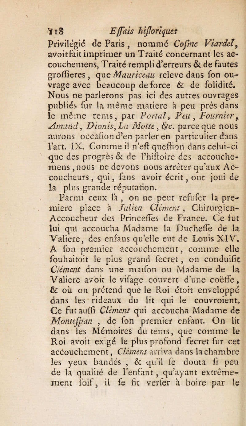 Privilégié de Paris , nommé Côfme Viardeî3 avoitfait imprimer un Traité concernant les ac¬ couche mens, Traité rempli d’erreurs & de fautes groflieres, que Mauriceau releve dans fon ou¬ vrage avec beaucoup de force & de folidité. Nous ne parlerons pas ici des autres ouvrages publiés fur la même matière à peu près dans le même tems, par Portai, Peu , Fournier, Arnaud, Dionis^Lci Motte , parce que nous aurons occafion d’en parler en particulier dans Fart. IX. Comme il n’eff queftion dans celui-ci que des progrès & de Phiffoire des accouche- mens ,nous ne devons nous arrêter qu’aux Ac¬ coucheurs , qui, fans avoir écrit, ont joui de la plus grande réputation. Parmi ceux la , on ne peut refufer la pre¬ mière place a Julien Clément, Chirurgien- Accoucheur des Prineefies de France. Ce fut lui qui accoucha Madame la Ducheiïe de la Valiere, des enfans qu’elle eut de Louis XIV. A fon premier accouchement, comme elle fouhaitoit le plus grand fecret, on conduire Clément dans une maifon ou Madame de la Valiere avoir le vifage couvert d’une coeffe, Ce oix on prétend que le Roi étoft enveloppé dans les rideaux du lit qui le couvroient. Ce futauffi Clément qui accoucha Madame de Montefpan , de fon premier enfant. On lit dans les Mémoires du tems, que comme le Roi avoît ex gé le plus profond fecret fur cet accouchement, Clément arriva dans la chambre les yeux bandés , & qu’il fe douta fi peu de la qualité de l’enfant , qu’ayant extrême¬ ment foifj il fe fit verfer à boire par le