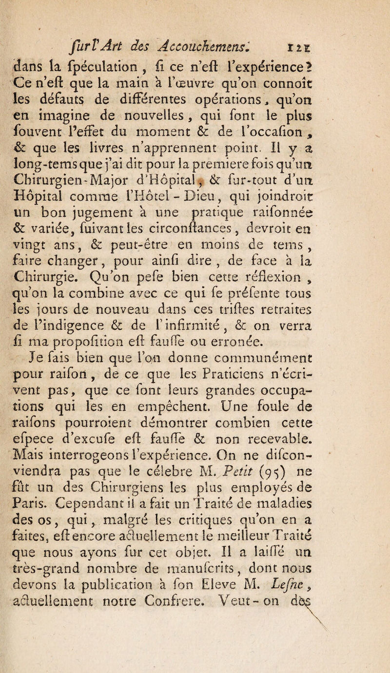 dans la fpéculation , fi ce n’efi: l'expérience l Ce n’eft que la main a l’œuvre qu’on connoît les défauts de différentes opérations, qu’on en imagine de nouvelles , qui font le plus fouvent Perfet du moment &amp; de Poccafion » &amp; que les livres n’apprennent point. 11 y a long-tems que j’ai dit pour la première fois qu’un Chirurgien*Major d'Hôpital, &amp; fur-tout d’un Hôpital comme l’Hôtel - Dieu, qui joîndroit un bon jugement a une pratique rabonnée &amp; variée, fuivantles circonftances, devroit en vingt ans, &amp; peut-être en moins de tems , faire changer, pour ainfi dire, de face à la Chirurgie. Qu’on pefe bien cette réflexion , qu’on la combine avec ce qui fe préfente tous les jours de nouveau dans ces trilles retraites de Pindigence &amp; de l’infirmité, &amp; on verra fi ma propofition eft fauffe ou erronée. Je fais bien que l’on donne communément pour raifort , de ce que les Praticiens n écri¬ vent pas, que ce font leurs grandes occupa¬ tions qui les en empêchent. Une foule de raifons pourroient démontrer combien cette efpece d’excufe eft fauffe &amp; non recevable. Mais interrogeons l’expérience. On ne difcon- viendra pas que le célébré M. Petit (95) ne fût un des Chirurgiens les plus employés de Paris. Cependant il a fait nn Traité de maladies des os, quimalgré les critiques qu’on en a faites, eft encore actuellement le meilleur Traité que nous ayons fur cet objet. Il a iaiffé un très-grand nombre de manufcrits, dont nous devons la publication à fon Eleve M. Lefhe, aéiuellement notre Confrère. Veut-on d&amp;s