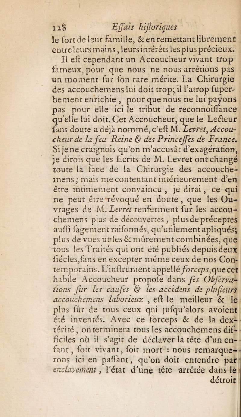 11§ Éjjais hifloriqiies le fort de leur famille, & en remettant librement entre leurs mains, leurs intérêts les plus précieux. Il eif cependant un Accoucheur vivant trop fameux, pour que nous ne nous arrêtions pas un moment fur (on rare mérite, La Chirurgie des accouchemens lui doit trop} il l’atrop fuper- bement enrichie , pour que nous ne lui payons pas pour elle ici le tribut de reconnoiffance qu’elle lui doit. Cet Accoucheur, que le Leéleur fans doute a déjà nommé, c’eft M. Lepret% Accou¬ cheur dt la feu Reine & des Princejfes de France. Si je ne craignois qu’on m’accusât d’exagération, je dirois que les Ecrits de M. Levret ont changé toute la face de la Chirurgie des accouche- inens; mais mécontentant intérieurement d’en être intimement convaincu , je dirai, ce qui ne peut être révoqué en doute , que les Ou¬ vrages de M. Levret renferment fur les accou¬ chemens plus de découvertes, plus de préceptes auili fagement raifonnés, qifutilement apliqués; plus de vues utiles & mûrement combinées, que tous les Traités qui ont été publiés depuis deux fiécles,faos en excepter même ceux de nos Con¬ te m p or ai n s. F i rift rum en t a p pel 1 éfo rcep$7 qu e ce t habile Accoucheur propofe dans Je s Ohjerv ci¬ tions fur les caufes & les accidens de plu peurs accouchemens laborieux , eft le meilleur & le plus fût* de tous ceux qui jufqifalors avoient été inventes. Avec ce forceps & de la dex¬ térité , on terminera tous les accouchemens dif¬ ficiles où il s’agit de déclaver la tête d’un en¬ fant, foit vivant, foit mort : nous remarque¬ rons ici en pafTant, qu’on doit entendre par enclavement, l’état d’une tête arrêtée dans le détroit