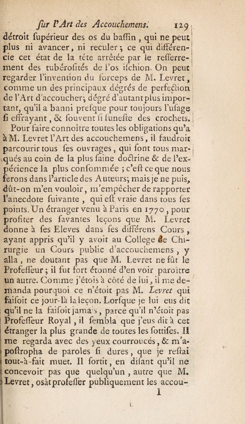 détroit fupérieur des os du badin , qui ne peut ’ plus ni avancer, ni reculer *, ce qui différent j cie cet état de la tête arrêtée par le refîêrre- j ment des tubérofités de l'os ifchion. On peut regarder l’invention du forceps de M. Levret, comme un des principaux dégrés de perfection, de l’Art d'accoucher^ degré d’autant plus impor¬ tant, qu’il a banni prefque pour toujours l’ufage fi effrayant, ol fou vent fi funefte des crochets, j Pour faire connoître toutes les obligations qu’a àM. Levret l’Art des accouchemens, il faudroit parcourir tous les ouvrages, qui font tous mar- { squés au coin de la plus faine dodrine &amp; de l’ex- périence la plus confommée ; c’eft ce que nous ferons dans Particle des A tueurs j mais je ne puis, dût-on m’en vouloir, m’empêcher de rapporter l’anecdote fuivante , qui elt vraie dans tous fes points. Un étranger venu a Paris en 1770 , pour profiter des Pavantes leçons que M. Levret donne a fes Eleves dans fes différons Cours, ayant appris qu’il y avoir au College te Chi¬ rurgie un Cours public d’accouchemens , y alla, ne doutant pas que M. Levret ne fût le Profeffeur ; il fut fort étonné d’en voir paroître un autre. Comme j’étois a côté de lui , il me de¬ manda pourquoi ce n’étoit pas M. Levret qui fai foi t ce jour-là la leçon. Lorfque je lui eus die qu’il ne la faifott jamas, parce qu’il n’étoit pas Profeffeur Royal, il fernbla que feus dit à cet î étranger la plus grande de toutes les fottifes. Il ! me regarda avec des yeux courroucés, &amp; m’a- 1 pofîropha de paroles fi dures, que je reftai « tout-à -fait muet. Il fortit, en difànt qu’il ne ! concevoit pas que quelqu’un , autre que M, ; Levret, osâtprofefler publiquement ies accou- I