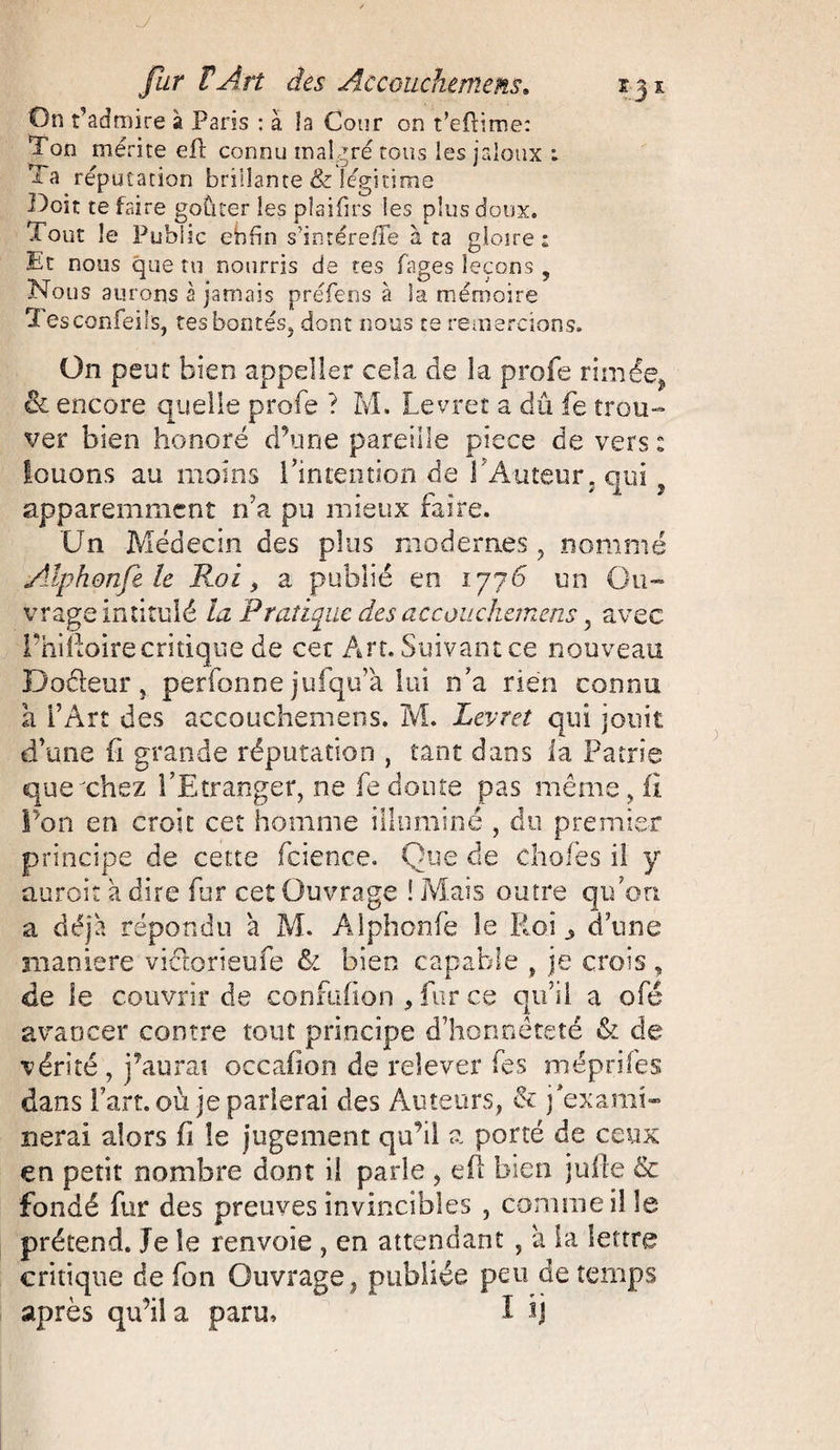 On t’admire à Paris : à la Cour on t’eftime: Ton mérite eft connu malgré tous les jaloux : Ta réputation brillante & légitime Doit te faire goûter les plaifirs les plus doux. Tout le Public ebfîn s’intére/Te à ta gloire: Et nous que tu nourris de tes fages leçons 5 Nous aurons à jamais préfens à la mémoire Tesconfeils, tes bontés, dont nous ce remercions. On peut bien appeller cela de la profe rimée, & encore quelle profe ? M. Levret a dû fe trou¬ ver bien honoré d’une pareille piece de vers : louons au moins l’intention de VAuteur, qui apparemment rfa pu mieux faire. Un Médecin des plus modernes , nommé Alphonfe le Roi, a publié en 1776 un Ou¬ vrage intitulé la Pratique des accouchemens, avec l’hiftoirecritique de cer Art. Suivant ce nouveau Doéleur, perfonne jufqu’à lui n’a rien connu à l’Art des accouchemens. M. Levret qui jouit d’une fi grande réputation , tant dans la Patrie que chez l’Etranger, ne fe doute pas même, fi l’on en croit cet homme illuminé, du premier principe de cette fcience. Que de choies il y aurait à dire fur cet Ouvrage ! Mais outre qu’on a déjà répondu a M. Alphonfe le Roi ^ d’une maniéré victorien fe & bien capable , je crois , de le couvrir de confufion , fur ce qu’il a ofé avancer contre tout principe d’honnêteté & de vérité, j’aurai occafion de relever fes méprifes dans fart, où je parlerai des Auteurs, & j’exami¬ nerai alors fi le jugement qu’il a porté de ceux en petit nombre dont il parle , efl bien jufte & fondé fur des preuves invincibles , comme il le prétend. Je le renvoie , en attendant , à la lettre critique de Ton Ouvrage, publiée peu de temps après qu'il a paru, I ij