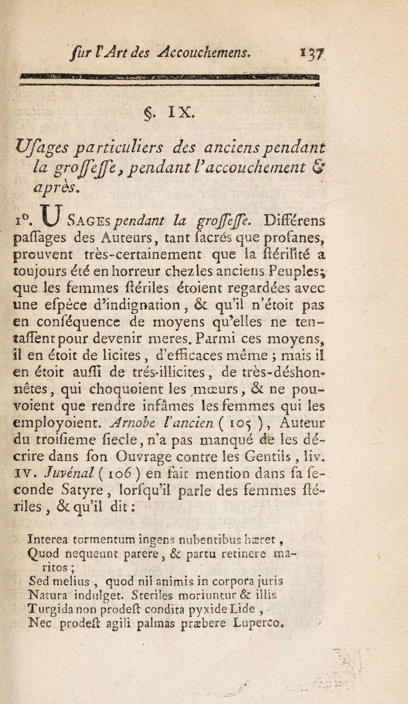 §. IX. XJfages particuliers des anciens pendant la grojfejfe ? pendant Vaccouchement gr apres. Sages pendant la grojfejfe. DifFérens paffages des Auteurs, tant facrés que profanes, prouvent très-certainement que la ftérillté a toujours été en horreur chez les anciens Peuples; que les femmes ftérilss étoient regardées avec une efpèce d’indignation 5 &amp; qu’il n’étoit pas en conféquencc de moyens qu’elles ne ten¬ taient pour devenir meres. Parmi ces moyens, il en étoit de licites, d’efficaces même ; mais il en éîoit auffi de très* il licite s 5 de très-déshon» nêtes, qui choquoient les mœurs, &amp; ne pou» voient que rendre infâmes les femmes qui Ses employaient. Arnobe Vancien ( 105 ), Auteur du troisième fiecle, n’a pas manqué de les dé» crire dans fon Ouvrage contre les Gentils, liv. IV. Juvénal ( 106 ) en lait mention dans fa fé¬ condé Satyre, lorfquil parle des femmes (lé- riles , &amp; qu’il dit : Interea tormentum ingens nubentibus hæret, Quod nequeunt parère, &amp; parti! retinere ma- ritos ; Sed meliiis , quod ni! animis in corpora juris Namra induîget. Stériles moriuntur &amp; illis Turgidanon proded condita pyxideLide , Nec prodeft agili palmas præbere Luperco,