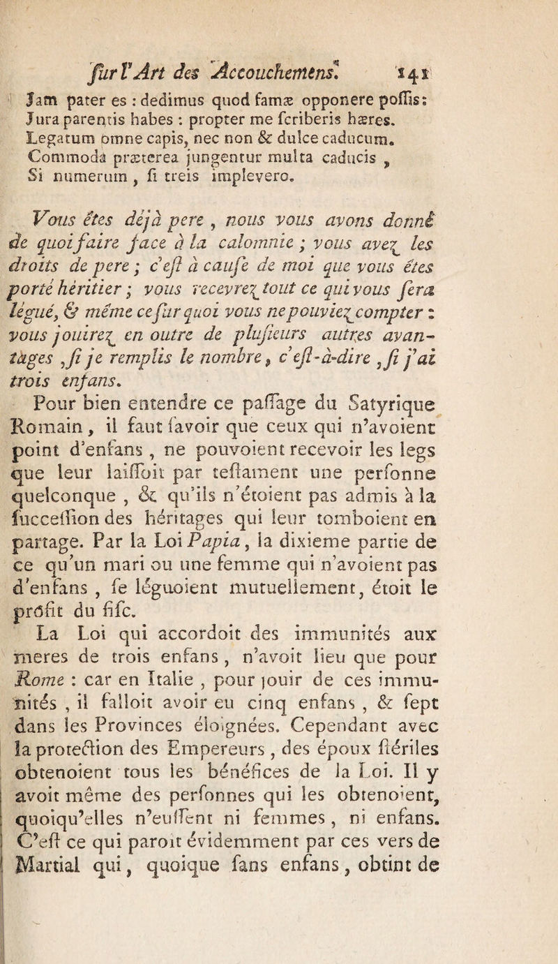 Jam pater es : dédirons quod famæ opponere poiïis« Jura parentis habes : propter me fcriberis hæres. Legatum bmne capis, nec non &amp; dulce caducum. Conimoda præterea juogentur multa caducis ? Si numerum , fi creis impîevero. Vous êtes déjà pere , nous vous avons donné de quoifaire, face à la calomnie ; vous ave?^ les droits de pere ; cefl à caiife de moi que vous êtes porté héritier ; vous recevrez tout ce qui vous fera légué} &amp; même ce fur quoi vous ne p ouv ie^compier : vous jouirer^ en outre de plujkurs autres avan¬ tages je remplis h nombre ? c ejl-à-dire fai trois tnfans. Pour bien entendre ce paflage du Saîyrique Romain, il faut lavoir que ceux qui n’avoient point d’enfans , ne pouvaient recevoir les legs que leur laiiïbk par te-ftament une perfonne quelconque , &amp; qu’ils n'étoient pas admis à la fucceffion des héritages qui leur tomboient en partage. Par la Loi P api a , la dixième partie de ce qu'un mari ou une femme qui n’avoient pas d enfans , fe léguoient mutuellement3 étoit le prôfit du fifc. La Loi qui accordoit des immunités aux rneres de trois enfans, n'avoit lieu que pour Home : car en Italie , pour jouir de ces immu¬ nités , il falloir avoir eu cinq enfans , &amp; fept dans les Provinces éloignées. Cependant avec laproteélion des Empereurs , des époux fiériles obtenoient tous ies bénéfices de la Loi. Il y avoir même des perfonnes qui les obreno’ent, quoiqu’elles n’eulîent ni femmes, ni enfans. C’eft ce qui paroit évidemment par ces vers de ! Martial qui, quoique fans enfans, obtint de