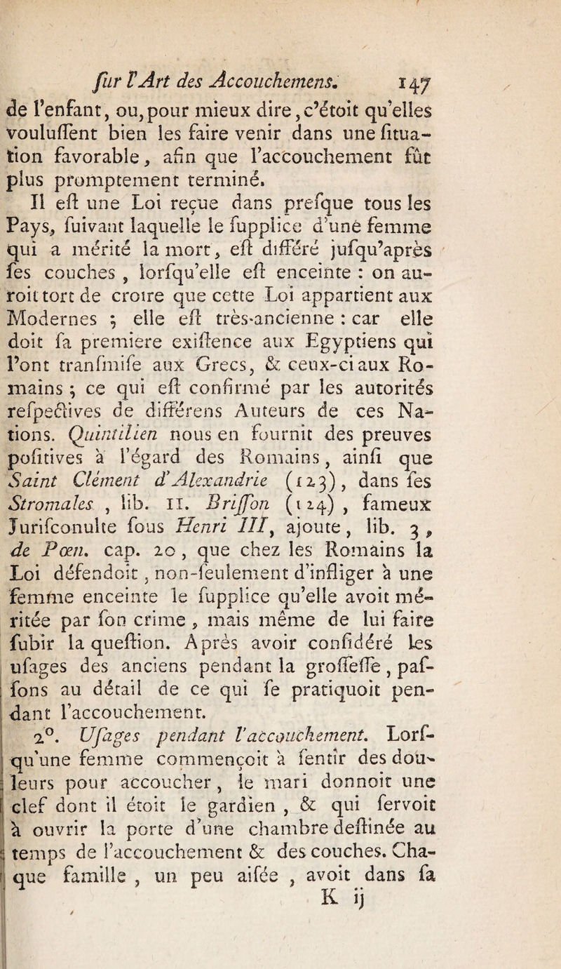 de l’enfant, ou,pour mieux dire,c’étoit qu’elles vouluffent bien les faire venir dans une fitua- tion favorable, afin que l’accouchement fut plus promptement terminé» Il efl une Loi reçue dans prefque tous les Pays, fuivant laquelle le fupplice d’uné femme qui a mérité la mort, efl différé jufqu’après fes couches , lorfqu’elle efl enceinte : on au- roittortde croire que cette Loi appartient aux Modernes ; elle efl très-ancienne : car elle doit fa première exiflence aux Egyptiens qui Pont tranfmife aux Grecs, &amp; ceux-ci aux Ro¬ mains ; ce qui efl confirmé par les autorités refpeéfives de différens Auteurs de ces Na¬ tions. Quintilien nous en fournit des preuves pofitives a l’égard des Romains, ainfi que Saint Clément d'Alexandrie (x 23), dans fes Stromales , lib. II. Brijfon (114), fameux Jurifconulte fous Henri Iîly ajoute, lib. 3 ^ de P œil, cap. 20 , que chez les Romains la Loi défendait, non-feulement d’infliger à une femme enceinte le fupplice qu’elle avoit mé¬ ritée par fon crime , mais même de lui faire fubir la queftion. Après avoir confédéré Les ufages des anciens pendant la groffeffe, paf- fons au détail de ce qui fe pratiquoit pen¬ dant l’accouchement. 1°. Ufages pendant Vaccouchement. Lors¬ qu'une femme commençoit a fentîr des doü^ : leurs pour accoucher , le mari donnoit une î clef dont il étoit le gardien , &amp; qui fervoit li ouvrir la porte d’une chambre deftinée au ; temps de l’accouchement &amp; des couches. Cha¬ que famille , un peu aifée , avoit dans fa