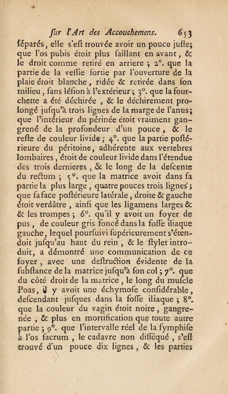 fêparés, elle s’efl trouvée avoir un pouce jufie; que l’os pubis étoit plus Taillant en avant, 6c le droit comme retiré en arriéré ; 20. que la partie de la veille fortie par l’ouverture de la plaie étoit blanche, ridée & retirée dans Ton milieu , fans léiion à l’extérieur ; 30. que la four¬ chette a été déchirée , 6c le déchirement pro¬ longé jufqu’à trois lignes de la marge de l’anus; que l’intérieur du périnée étoit vraiment gan¬ grené de la profondeur d’un pouce , 6c le refie de couleur livide ; 40. que la partie poflé- rieure du péritoine, adhérente aux vertébrés lombaires, étoit de couleur livide dans l’étendue des trois dernieres , <5c le long de la defeente du reclum ; que la matrice avoit dans fa partie la plus large , quatre pouces trois lignes ; que faface pofïérieure latérale , droite 6c gauche étoit verdâtre , ainfî que les ligamens larges 6c 6c les trompes ; 6°. qu’il y avoit un foyer de pus, de couleur gris foncé dans la foffe iliaque gauche, lequel pourfuivi fupérieurements’éten¬ dait jufqu’au haut du rein , & le ftylet intro¬ duit, a démontré une communication de ce foyer , avec une deffruélion évidente de la fubftance delà matrice jufqu’à fon col ; 70. que du côté droit de la matrice , le long du mufcle Poas, ij y avoit une échymofe confidérable, descendant jufques dans la foffè iliaque ; 8°, que la couleur du vagin étoit noire, gangre¬ née , 6c plus en mortification que toute autre partie ; 90. que l’intervalle réel de la fymphife à l’os facrum , le cadavre non difTéqué , s’eft trouvé d’un pouce dix lignes, 6c les parties