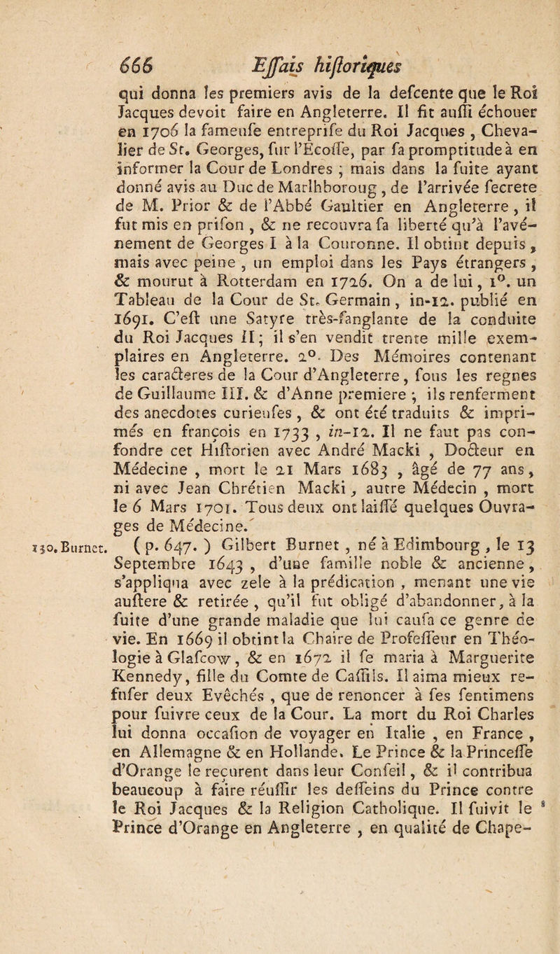 666 EJfais hiflo Tiques qui donna îes premiers avis de la defcente que le Roi Jacques devoit faire en Angleterre. Il fît aufîi échouer en 1706 la fameufe entreprife du Roi Jacques , Cheva¬ lier de St. Georges, fur l’EcoiTe, par fa promptitude à en informer la Gourde Londres ; mais dans la fuite ayant donné avis au Duc de Marlhboroug , de l’arrivée fecrete de M. Prior &amp; de i’Abbé Gaultier en Angleterre , i! fut mis en prifon , &amp; ne recouvra fa liberté qu’à l’avé- nement de Georges I à la Couronne. Il obtint depuis 9 mais avec peine , un emploi dans les Pays étrangers , &amp; mourut à Rotterdam en 1716. On a de lui, i°. un Tableau de la Cour de St. Germain, in-12.. publié en 1691. C’eft une Satyre très-fanglante de la conduite du Roi Jacques II; il s’en vendit trente mille exem¬ plaires en Angleterre. 2.0. Des Mémoires contenant les cara&amp;eres de la Cour d’Angleterre, fous les régnés de Guillaume III. &amp; d’Anne première ; ils renferment des anecdotes curienfes , &amp; ont été traduits &amp; impri¬ més en françois en 1733 , in-l'i. Il ne faut pas con¬ fondre cet Hiflorien avec André Macki , Do&amp;eur en Alédecine , mort le 11 Mars 1683 , âgé de 77 ans, ni avec Jean Chrétien Macki, autre Médecin , mort le 6 Mars 1701. Tous deux ontîaifFé quelques Ouvra¬ ges de Médecine. ï$o,Burnet. ( p* 647. ) Gilbert Burnet , né à Edimbourg , le 13 Septembre 1643 ? d’une famille noble &amp; ancienne, s’appliqua avec zele à la prédication , menant une vie auftere &amp; retirée, qu’il fut obligé d’abandonner, à la fuite d’une grande maladie que lui caufa ce genre de vie. En 1669 il obtint la Chaire de Profefîeur en Théo¬ logie à Glafcow, &amp; en 167a il fe maria à Marguerite Kennedy, fille du Comte de Cafiiis. Il aima mieux re- fnfer deux Evêchés , que de renoncer à fes fentimens pour fuivre ceux de la Cour. La mort du Roi Charles lui donna occafion de voyager en Italie , en France , en Allemagne &amp; en Hollande. Le Prince &amp; laPrinceffe d’Orange le reçurent dans leur Confeiî, &amp; il contribua beaucoup à faire réuflîr les deffeins du Prince contre le Roi Jacques &amp; la Religion Catholique. Il Oui vit le s Prince d’Orange en Angleterre , en qualité de Chape-