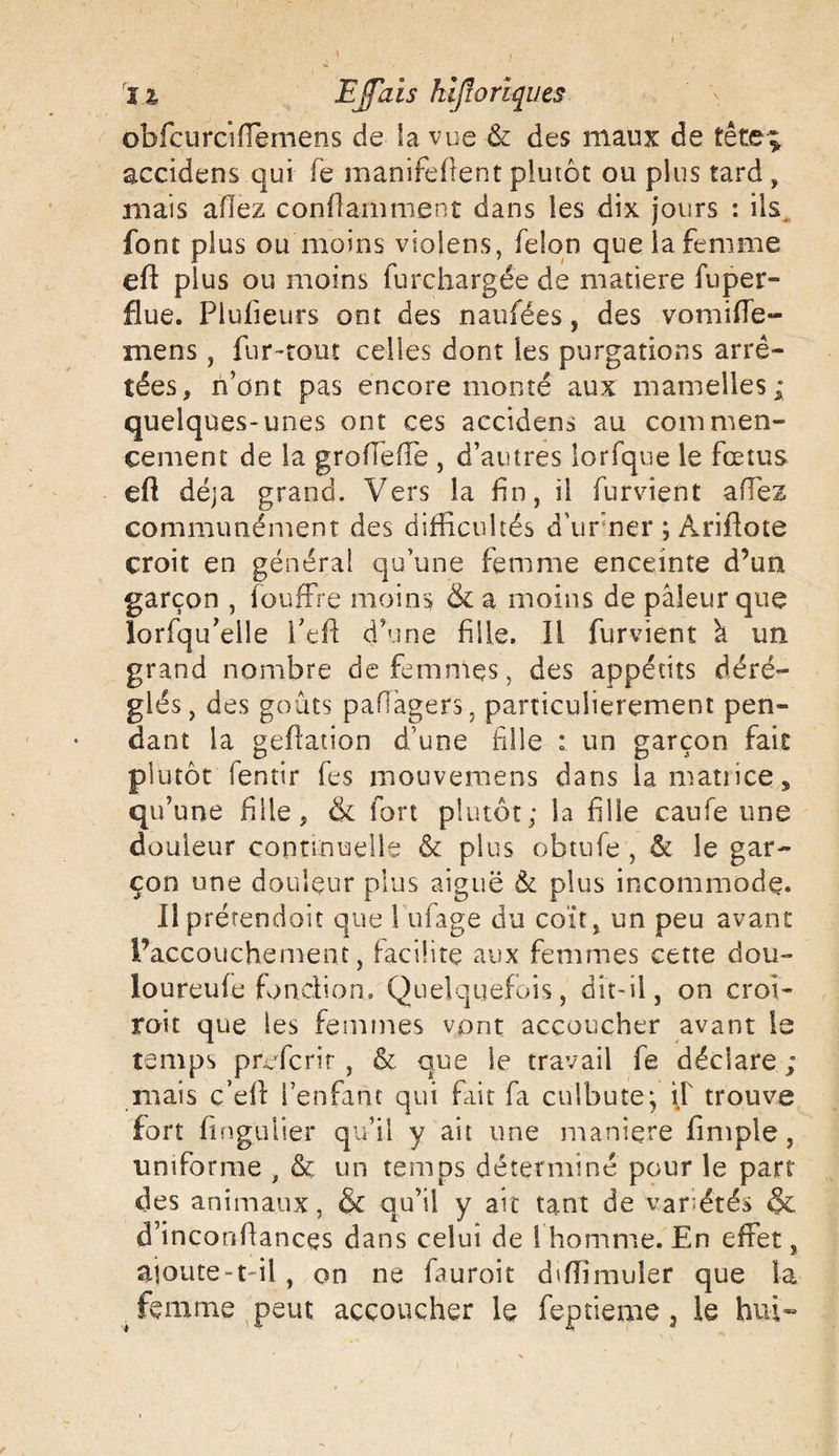 obfcurciiïemens de îa vue &amp; des maux de tête; accidens qui fie manifeftent plutôt ou plus tard , mais allez conflamment dans les dix jours : ils font plus ou moins violens, félon que la femme eft plus ou moins furchargée de matière fnper- flue. Plufieurs ont des naufées, des vomifle- mens , fur-tout celles dont les purgations arrê¬ tées, n’ont pas encore monté aux mamelles; quelques-unes ont ces accidens au commen¬ cement de la grofiefie , d’autres lorfque le fœtus efi déjà grand. Vers la fin, il furvient allez communément des difficultés d’urner ; Ariflote croit en général qu’une femme enceinte d’un garçon , fouffre moins &amp; a moins de pâleur que lorfqu’elle fieft d’une fille. Il furvient â un grand nombre de femmes, des appétits déré- glés , des goûts paflàgers, particulièrement pen¬ dant la gefiation d’une fille : un garçon fait plutôt fentir fes mouvemens dans lamatiices qu’une fille, &amp; fort plutôt; la fille caufe une douleur continuelle &amp; plus obtufe , &amp; le gar¬ çon une douleur plus aiguë &amp; plus incommode* Il prétendait que 1 ufage du coït, un peu avant l’accouchement, facilite aux femmes cette dou- loureufe fonction. Quelquefois, dit-il, on croi¬ rait que les femmes vont accoucher avant le temps profcrir , &amp; que le travail fe déclare ; mais c’eff l’enfant qui fût fa culbute; if trouve fort fingulier qu’il y ait une maniéré fimple , uniforme , &amp; un temps déterminé pour le part des animaux, &amp; qu’il y ait tant de Variétés &amp; d’inconfiances dans celui de I homme. En effet, ajoute-t-il, on ne fauroit d'fiimuler que la ^ femme peut accoucher le feptieme, le hui»