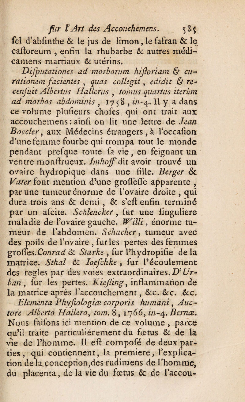 fel d’abfinthe &amp; le jus de limon, le fafran &amp; le caftoreum , enfin la rhubarbe &amp; autres médi- camens martiaux &amp; utérins. Difputationes ad morborum hifloriam &amp; eu- rationem facientes , quas coliegiî 9 edidit &amp; re~ cenjïiit Albertus Hallerus , tomus quartus iterum ad morbos abdomïnis , 1758,1/2-^,. Il y a dans ce volume plufieurs chofes qui ont trait aux accouchemens : ainfi on lit une lettre de Jean Boeder, aux Médecins étrangers , à l’occafion. d’une femme fourbe qui trompa tout le monde pendant prefque toute fa vie, en feignant un ventre monfirueux. Imhojf dit avoir trouvé un ovaire hydropique dans une fille. Berger &amp; Vater font mention d’une gro(Tefie apparente , par une tumeur énorme de l’ovaire droite , qui dura trois ans &amp; demi , &amp; s’efl: enfin terminé par un afeite. Schlencker, fur une finguliere maladie de l’ovaire gauche. Wïlli, énorme tu¬ meur de l’abdomen. Schacher, tumeur avec des poils de l’ovaire , fur les pertes des femmes grofies.Conrad &amp; Starke , fur i’hydropifie de la matrice. Sthal &amp; loefchke , fur l’écoulement des réglés par des voies extraordinaires. TJ Ur¬ ban , fur les pertes. Kiejling9 inflammation de la matrice après l’accouchement, &amp;c. &amp;c. &amp;c. Elcmenta Phyfiologice corporis humani, Auc- tore Alberto Hallero, tom. 8, 1766, in~4. Bernæ. Nous faifons ici mention de ce volume , parce qu’il traite particuliérement du fœtus &amp; de la vie de l’homme. Il eft compofé de deux par¬ ties, qui contiennent, la première, l’explica¬ tion delà çonception^es rudimens de l'homme, du placenta , de la vie du fœtus &amp; de l’acçou-