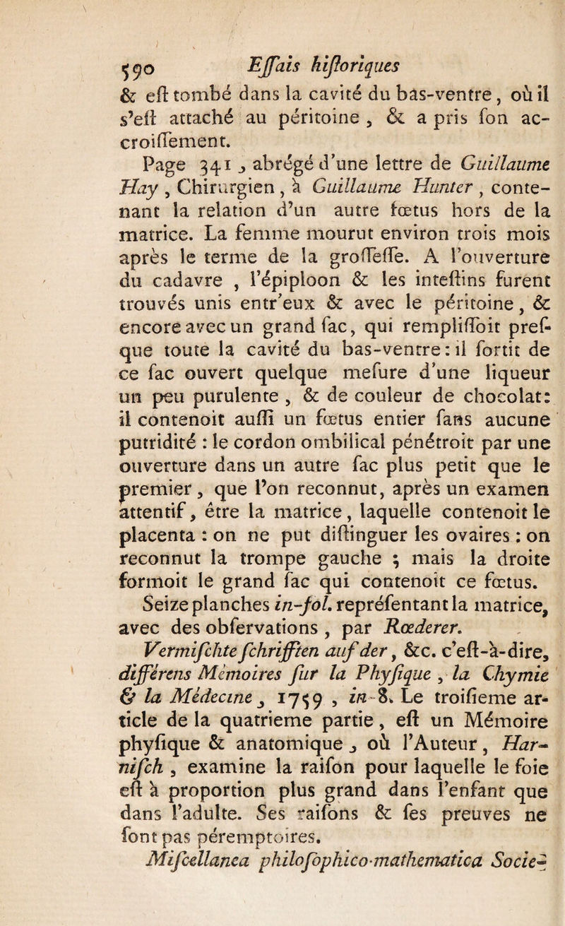 &amp; eft tombé dans la cavité du bas-ventre, où il s’eft attaché au péritoine , &amp; a pris fon ac- croiffement. Page 341 j abrégé d’une lettre de Guillaume Jîay , Chirurgien , k Guillaume Hanter , conte¬ nant la relation d’un autre fœtus hors de la matrice. La femme mourut environ trois mois après le terme de la grodeffe. A l’ouverture du cadavre , l’épiploon 6c les inteftins furent trouvés unis entr’eux &amp; avec le péritoine, 6c encore avec un grand fac, qui rempliftoit pref- que toute la cavité du bas-ventre : il fortit de ce fac ouvert quelque mefure d’une liqueur un peu purulente , 6c de couleur de chocolat: il contenoit auiïi un fœtus entier fans aucune putridité : le cordon ombilical pénétroit par une ouverture dans un autre fac plus petit que le premier, que l’on reconnut, après un examen attentif, être la matrice, laquelle contenoit le placenta : on ne put diftinguer les ovaires : on reconnut la trompe gauche ; mais la droite formoit le grand fac qui contenoit ce fœtus. Seize planches in-fol. repréfentant la matrice, avec des obfervations , par Rœderer. Vermifchte fchrifften auf der, &amp;c. c’eft-a-dire, différais Mémoires fur la Phyfique , la Chymie &amp; la Médecine _, 1759 , Le troifieme ar¬ ticle de la quatrième partie, eft un Mémoire phyfique &amp; anatomique où l’Auteur, Har- nifch , examine la raifon pour laquelle le foie eft a proportion plus grand dans l’enfant que dans l’adulte. Ses raifons 6c fes preuves ne font pas péremptoires. M'ifcellanea philofophico-mathematica Socie~