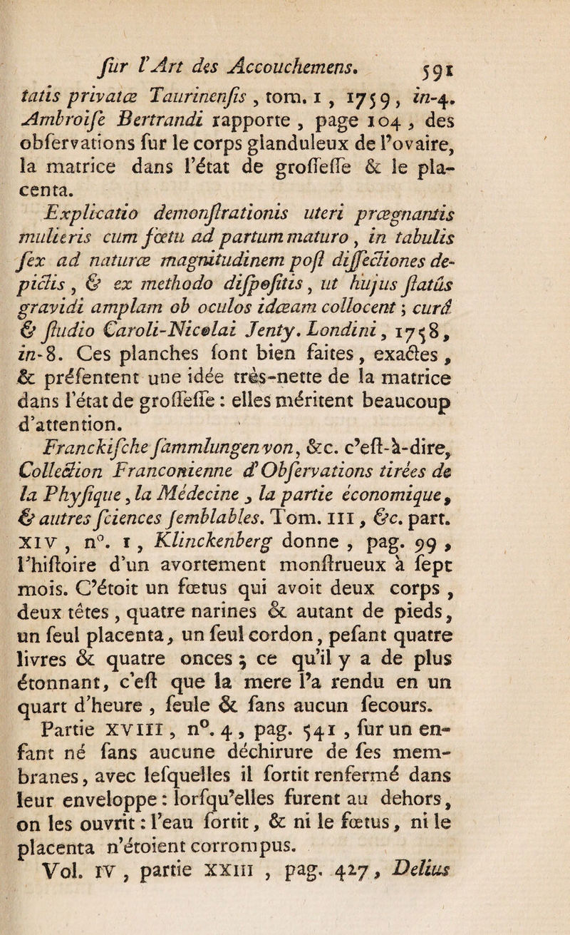 îatïs privâtes Taurincnfis , tom. 1 , 1759 , in-4. Ambroife Bertrandi rapporte , page 104 , des obfervations fur le corps glanduleux de l’ovaire, la matrice dans l’état de groileiTe &amp; le pla¬ centa. Explicatio demonflradonis utcri prœgnanlis tnul 'uris cum fœtu ad partum maturo, in îabulis fex ad naturæ magnitudinem pofl dijfccliones de- pieds , &amp; ex méthode) difp&amp;fitis, ut lui jus fat us gravidi amplam ob oculos idæam collocent ; curâ &amp; fudio Caroli-Nic&amp;laz Jenty, Londini, 17 «J 8, zV8. Ces planches font bien faites, exaéles, de préfentent une idée très-nette de la matrice dans letat de grofieiTe : elles méritent beaucoup d’attention. Franckifcke fâmmhmgen von, &amp;:c. c’eft-à-dire. Collection Franconienne dt Obfer vaiions tirées de la Phyftq ue, la Médecine , la partie économique , &amp; autres fciences Jemblables. Tom. III, &amp;c. part. Xiv , n°. 1, Klinckenberg donne , pag. 99 , Phiftoire d’un avortement monfirueux a fepe mois. C’étoit un fœtus qui avoir deux corps , deux têtes , quatre narines &amp; autant de pieds, un feu! placenta, un feul cordon, pefant quatre livres de quatre onces ; ce qu’il y a de plus étonnant, c’eft que la mere l’a rendu en un quart d’heure , feule &amp; fans aucun fecours. Partie xvin , n°. 4 , pag. 541 , fur un en¬ fant né fans aucune déchirure de fes mem¬ branes, avec lefquelles il fortit renfermé dans leur enveloppe : lorsqu’elles furent au dehors, on les ouvrit : l’eau fortit, &amp; ni le fœtus, ni le placenta n’étoient corrompus. Vol. rv , partie xxm , pag, 417, Délias