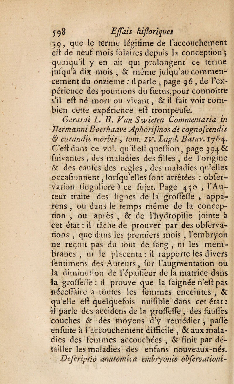 39, que le terme légitime de l'accouchement eft de neuf mois folaires depuis la conception ; quoiqu’il y en ait qui prolongent ce terme jufqu’à dix mois 5 &amp; même jufqu’au commen¬ cement du onzième : il parle , page 96, de Inex¬ périence des poumons du fœtus,pour connoitre s’il eft né mort ou vivant, &amp; il fait voir com¬ bien cette expérience eft trompeufe. Gerardi L. B. Van Swieten Comment aria in Jhrmanni Eoerhaave Apkorifmos de cognofcendis 6 curandh morbis tom. IV. Ltigd. Batav. 1764. C’eftdans ce voh qu’il eft queftion, page 394 &amp; fui vantes , des maladies des filles , de 1 origine &amp; des caufes des réglés, des maladies qireiles occaftonriênt, lorfqu’elîes font arrêtées : obfer- vation linguliere va ce fujet. Page 4^0 , l’Au¬ teur traite des lignes de la groftèfle appa- rens , ou dans le temps même de la concep¬ tion , ou après , &amp; de l’hydropifte jointe a cet état : il tâche de prouver par des obferva- tions , que dans les premiers mois , l'embryon ne reçoit pas du tout de fang , ni les mem¬ branes , ni le placenta : il rapporte les divers fentimens des Auteurs, fur l’augmentation ou la diminution de l’épaifteur de la matrice dans la groiïeiîè : il prouve que la faignée n’eft pas ïiéceftaire à toutes les femmes enceintes , &amp; qu’elle eft quelquefois nuifibîe dans cet état : il parle des accidens de la groftelfe , des fauftes couches &amp; des moyens d’y remédier ; pafle enfuite a l’accouchement difficile , &amp; aux mala¬ dies des femmes accouchées , &amp; finit par dé¬ tailler les maladies des enfans nouveaux-nés. Defcriptio anatomica embryonis obfervationi-