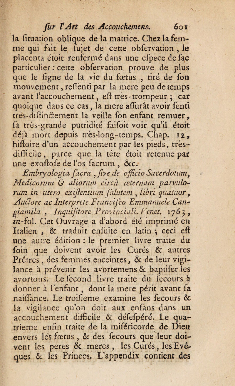 îa fituation oblique de la matrice. Chez la fem¬ me qui fait le fujet de cette obfervation , le placenta étoit renfermé dans une efpece de fac particulier : cette obfervation prouve de plus que le ligne de la vie du fœtus , tiré de fon mouvement, reiïenti par îa mere peu de temps avant l’accouchement, eft très-trompeur j car quoique dans ce cas, la mere aiïiirât avoir fenti très-difiinciement la veille fon enfant remuer, fa très-grande putridité faifoit voir qu’il étoit déjà mort depuis trèsfiong-temps. Chap. 12, biliaire d’un accouchement par les pieds, très- difficile , parce que la tête étoit retenue par une exollofe de fos facrum , &amp;c. Emhryologia jlicra ,five de officio Sacerdotum, Medicorum &amp; aliorum cire à œternam parvulo- rum in utero exijientium falutem , libri quatuor &gt; Auclore ac Interprété Francifco Emmanuele Can- giamiia , Inquifitore Provinciali. Venet, \j6 3, i/z-fol. Cet Ouvrage a d’abord été imprimé en Italien , &amp; traduit enfuite en latin ; ceci eft une autre édition : le premier livre traite du foin que doivent avoir les Curés &amp; autres Prêtres, des femmes enceintes, &amp; de leur vigi¬ lance à prévenir les avortemens &amp;: baptifer les avortons. Le fécond livre traite du fecours à donner à l’enfant, dont la mere périt avant fa naiffiance. Le troifieme examine les fecours &amp; la vigilance qu’on doit aux enfans dans un accouchement difficile &amp; défefpéré. Le qua¬ trième enfin traite de la miféricorde de Dieu envers les fœtus s &amp; des fecours que leur doi¬ vent les peres &amp; meres, les Curés, les Evê¬ ques &amp; les Princes, L’appendix contient des