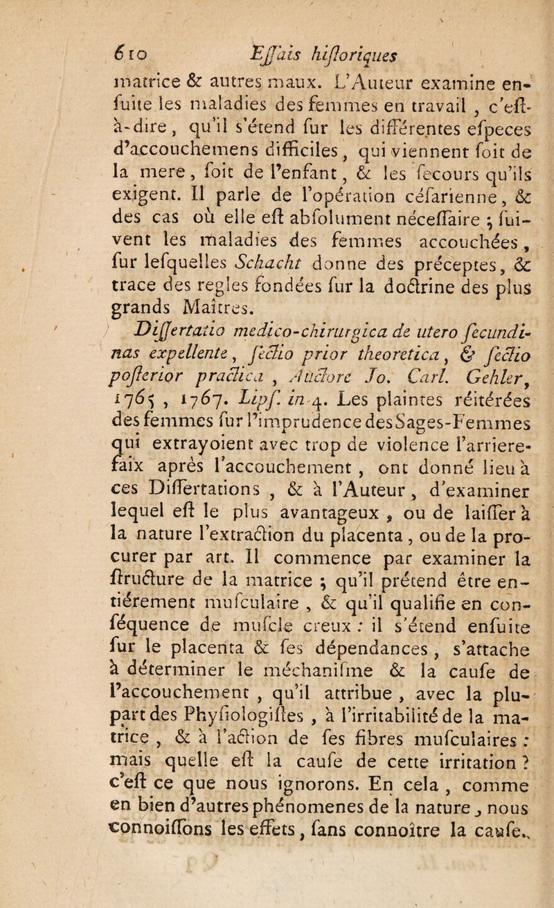 matrice &amp; autres maux. L’Auteur examine en- fuite les maladies des femmes en travail , c’efl- à-dire, qu’il s’étend fur les différentes efpeces d’acconchemens difficiles , qui viennent foit de la mere, foit de l’enfant, &amp; les fecours qu’ils exigent. Il parle de l’opération céfarienne, &amp; des cas où elle eft abfolument néceffaire } fui- vent les maladies des femmes accouchées , fur lefquelles Schacht donne des préceptes, 6c trace des réglés fondées fur la doélrine des plus grands Maîtres. Dijjertado medïco-chirurgica de utero fecundi- nas expellente, fecïio prior theoretica, &amp; feclio pojlerior praclica , Aùclorc Jo. Cari. Gehler, 176^ , 1767. Lipf. in 4. Les plaintes réitérées des femmes fur l’imprudence desSages-Femmes qui extrayoienc avec trop de violence l’arriéré- faix après l’accouchement , ont donné lieu à ces Differtanons , 6c à l’Auteur, d’examiner lequel eff le plus avantageux , ou de laifier a la nature l’extraéfion du placenta , ou de la pro¬ curer par art. Il commence par examiner la ftrufture de la matrice ; qu’il prétend être en¬ tièrement mufculaire , 6c qu’il qualifie en con- féquence de mufcle creux : il s’étend enfuite fur le placenta &amp; fes dépendances, s’attache à déterminer le méchanifme 6c la caufe de l’accouchement , qu’il attribue , avec la plu¬ part des Phyfiologifles , a l’irritabilité de la ma¬ trice , &amp; a faéhon de fes fibres mufculaires : mais quelle elf la caufe de cette irritation ? c’eft ce que nous ignorons. En cela , comme en bien d’autres phénomènes de la nature nous connoiiïons les effets, fans connoître la caufe..