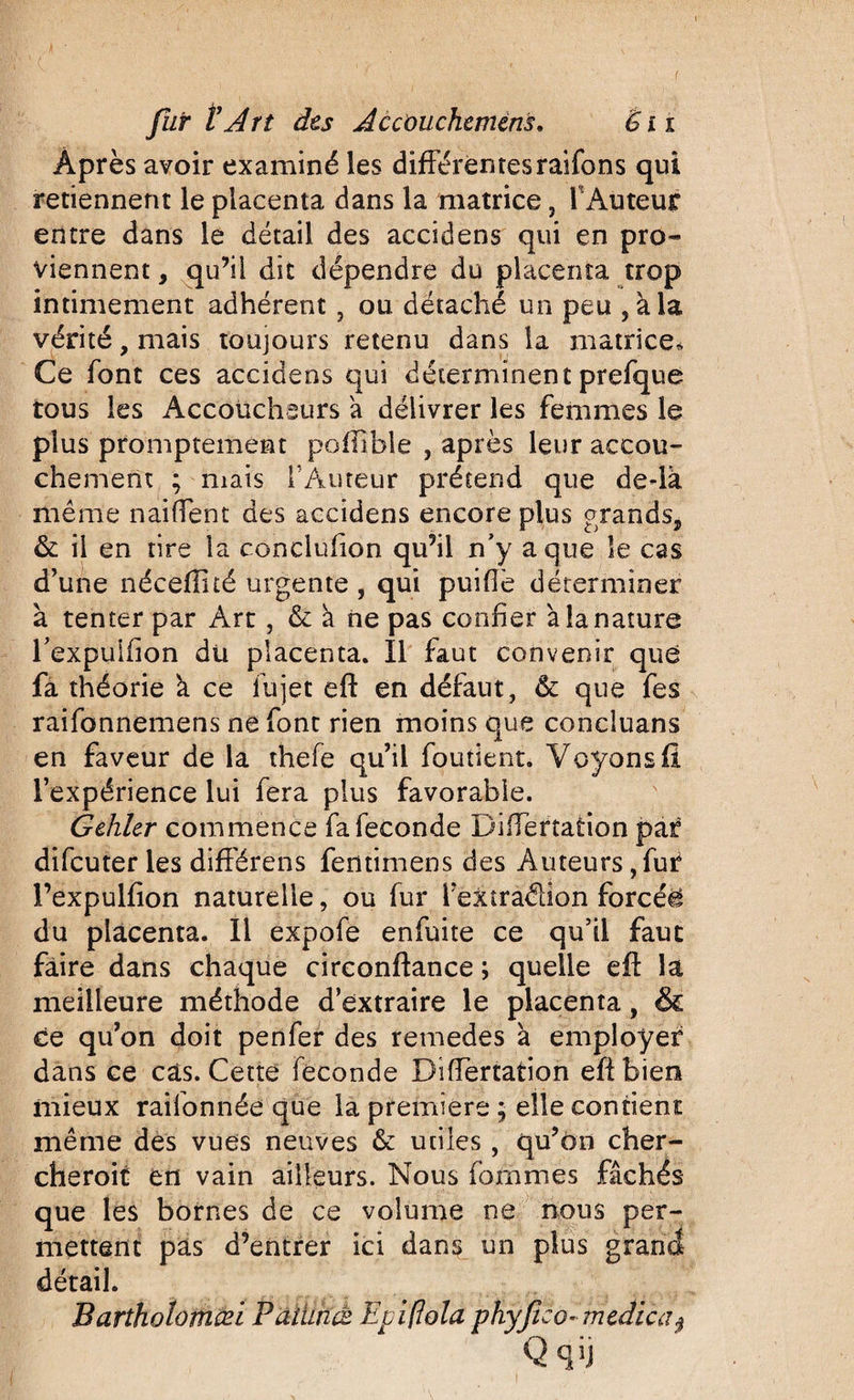 Après avoir examiné les différentesraifons qui retiennent le placenta dans la matrice, 1 Auteur entre dans le détail des accidens qui en pro¬ viennent y qu’il dit dépendre du placenta trop intimement adhérent , ou détaché un peu , àla vérité, mais toujours retenu dans la matrice* Ce font ces accidens qui déterminent prefque tous les Accoucheurs a délivrer les femmes le plus promptement poflible , après leur accou¬ chement ; mais l’Auteur prétend que dedà même naiffent des accidens encore plus grands, &amp; il en tire la conclufion qu’il n’y a que le cas d’une nécefîhé urgente , qui puiflè déterminer à tenter par Art, &amp; k ne pas confier a la nature l’expuifion du placenta. Il faut convenir qué fa théorie k ce fujet eft en défaut, &amp; que fes raifonnemens ne font rien moins que conciuans en faveur de la thefe qu’il fondent. Voyons fî l’expérience lui fera plus favorable. Gehler commence fa fécondé DifTertation par difcuter les difîêrens fentimens des Auteurs, fur l’expulfion naturelle, ou fur Teitraélion forcée du placenta. Il expofe enfuite ce qu’il faut faire dans chaque circonftance ; quelle eft la meilleure méthode d’extraire le placenta, &amp; ce qu’on doit penfer des remedes a employer dans ce cas. Cette fécondé DifTertation eft bien mieux raifonnée que la première ; elle contient même des vues neuves &amp; utiles , qu’ôn cher- cheroit en vain ailleurs. Nous fornmes fâchés que les bornes de ce volume ne nous per¬ mettent pas d’entrer ici dans un plus grand détail. Barthotomœi Pàtùncs Epiflola phyfico* medica$