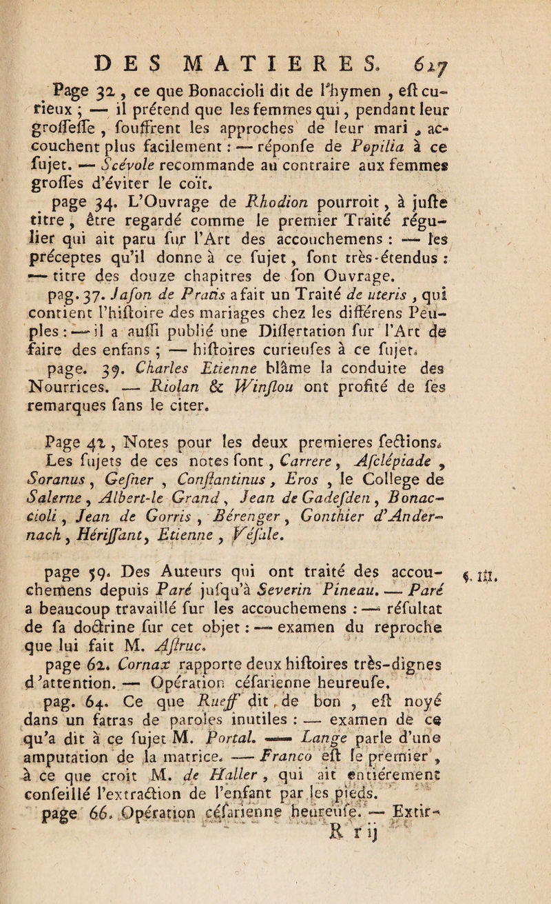 Page 31, ce que Bonaccioli dit de Phymen , eB cu¬ rieux ; — il prétend que les femmes qui, pendant leur groffefTe , foufFrent les approches de leur mari ac¬ couchent plus facilement : — réponfe de Popilia à ce fujet. — Scévole recommande au contraire aux femmes grolTes d’éviter le coït. page 34. L’Ouvrage de Rhodion pourroit, à jufte titre , être regardé comme le premier Traité régu¬ lier qui ait paru fur l’Art des accouchemens : — les préceptes qu’il donne à ce fujet, font très*étendus : — titre des douze chapitres de fon Ouvrage. pag. 37. Jafon de Prads a fait un Traité de uteris , qui contient l’hiftoire des mariages chez les différens Peu¬ ples:—'il a auiïï publié une Difîertation fur l’Art de faire des enfans ; — hifïoires curieufes à ce fujet» page. 39. Charles Etienne blâme la conduite des Nourrices. — Riolan &amp; Winjlou ont profité de fes remarques fans le citer. Page 41, Notes pour les deux premières feélionsé Les fujets de ces notes font, Carrere, Afclépiade 9 Soranus, Gefner , Canfiantitius, Eros , le College de Salerne , Albert-le Grand, Jean de Gadefden , Bonac¬ cioli , Jean de Gorris , Bérenger , Gontkier d’Ander- nack , Hérijfanty Etienne , Véfale. page 59, Des Auteurs qui ont traité des accou- ^ jij, chemens depuis Paré jufqu’à Sever'm Pineau. — Paré a beaucoup travaillé fur les accouchemens : —* réfultat de fa doctrine fur cet objet : — examen du reproche que lui fait M. Aftruc. page 62* Cornax rapporte deux hifïoires très-dignes d’attention.— Opération céfatienne heureufe. pag. 64. Ce que Rueff dit, de bon , eil noyé dans un fatras de paroles inutiles : — examen de ce qu’a dit à ce fujet M. Portai. —— Lange parle d’une amputation de la matrice. — Franco eft le premier , à ce que croit M. de Haller , qui ait entièrement confeillé l’extraéfcion de l’enfant par les pieds, page 66, Opération cqfarienne heureufe.Extir-. R r ij