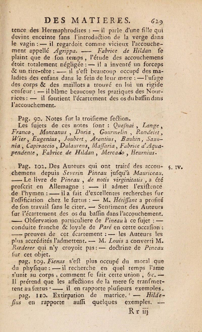 îence des Hermaphrodites : -—il parle d’une fille qui devint enceinte fans Tintrodudion de la verge dans le vagin:— il regardoit comme vicieux l’accouche¬ ment appelle Agrippa. - Fabrice de Hïldan fe plaint que de fon temps , l’étude des accouchemens étoit totalement négligée:— i! a inventé un forceps &amp; un tire-tête : •—- il s’eft beaucoup occupé des ma¬ ladies des enfans dans le fein de leur mere :—Tubage des corps &amp; des maillots a trouvé en lui un rigide cenfeur : — il blâme beaucoup les pratiques des Nour¬ rices:— il fondent l’écartement des osdubafîlndans l’accouchement. Pag. 90, Notes fur la troifieme fedion» Les fujets de ces notes font : Qtiefnai , Lange, Franco , Montanus , Doria , Gourmclin , Rondelet, USer , Eugenius , Joubert&gt; Arantius, B.aukin, Saxo- nia 5 Capivaccio , D,ulaure-nsi Majfaria , Fabrice d'Aqua- pendente, Fabrice de Hïldan , Mere ado ? Heurnius. Pag» 102. Des Auteurs qui ont traité des accou- §, iv chemens depuis Severin Pineau jufqu’à Mauriccau. -- Le livre de Pineau , de notis virginitatis , a été profcrit en Allemagne : - il admet l’exiflence de l’hymen:-il a fait d’excellentes recherches fur l’oflifkation chez le fœtus : — M. HériJJant a profité de fon travail fans le citer. — Sentiment des Auteurs fur l'écartement des os du baflin dans Taccouchement. --Obfervation particulière de Pineau à ce fujet : — conduite franche &amp; loyale de Paré en cette occafion : -—- preuves de cet écartement : — les Auteurs les plus accrédités l’admettent. — M. Louis a converti M. Rcederer qui n’y croyoît pas : — doctrine de Pineau fur cet objet. pag. Ï09. Fienus s’efi plus occupé du moral que du phyfique:—•il recherche en quel temps î’ame s’unit au corps , comment fe fait cette union , &amp;c.— Il prétend que les affedions de la mere fe tranfmet- tent au fœtus*—- il en rapporte pîufieurs exemples». pag. 110. Extirpation de matrice. 1 — Hilde- pus en rapporte aulli quelques exemples. R t ii&gt;