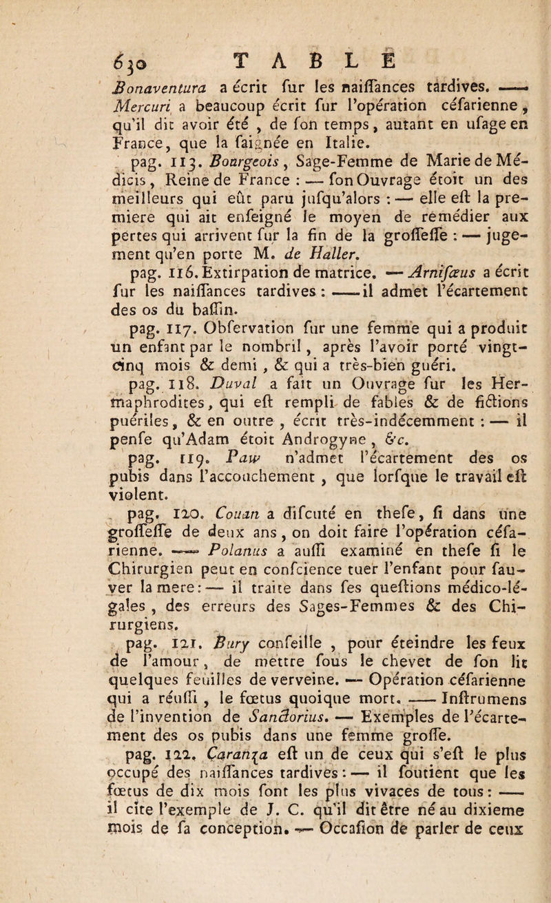 é&gt;^o TABLE Bonaventura a écrit fur les naifiances tardives. —. Mercuri a beaucoup écrit fur l’opération céfarienne, qu'il die avoir été , de fon temps, autant en ufage en France, que la faignée en Italie. pag. 113. Bourgeois , Sage-Femme de Marie de Mé- dicis , Reine de France : — fon Ouvrage étoit un des meilleurs qui eût paru jufqu’aîors :— elle eft la pre¬ mière qui ait enfeigné le moyen de remédier aux pertes qui arrivent fur la fin de la grofiefle : — juge¬ ment qu’en porte M. de Haller. pag. 116. Extirpation de matrice. —Arnifieus a écrit fur les naifiances tardives:-il admet l’écartement des os du badin. pag. 117. Obfervation fur une femme qui a produit un enfant par le nombril , après l’avoir porté vingt- cinq mois &amp; demi , &amp; qui a très-bien guéri. pag. 118. Duval a fait un Ouvrage fur les Her¬ maphrodites , qui eft rempli de fables &amp; de fixions puériles, &amp; en outre , écrit très-indécemment :— il penfe qu’Adam étoit Androgyee , &amp;c. pag. [19. Paw n’admet l’écartement des os pubis dans l’accouchement , que lorfque le travail eft violent. pag. 120. Couan a difeuté en thefe, fi dans une grofiefie de deux ans , on doit faire l’opération céfa¬ rienne. ——» Polanus a auiïi examiné en thefe fi le Chirurgien peut en confcience tuer l’enfant pour fau- ver la mere :— il traite dans fes queftions médico-lé¬ gales , des erreurs des Sages-Femmes &amp; des Chi¬ rurgiens. pag. 121. Bury confeitle , pour éteindre les feux de l’amour, de mettre fous le chevet de fon lit quelques feuilles de verveine. — Opération céfarienne qui a réuffi , le fœtus quoique mort. -Inftrumens de l’invention de Sanâorius. — Exemples de l’écarte¬ ment des os pubis dans une femme grofie. pag. 122. Çaran^a eft un de ceux qui s’eft le plus çccupé des naifiances tardives : — il foutient que les fœtus de dix mois font les plus vivaces de tous:- il cite l’exemple de J. C. qu’il dit être né au dixième mois de fa conception. Occafion de parler de ceux