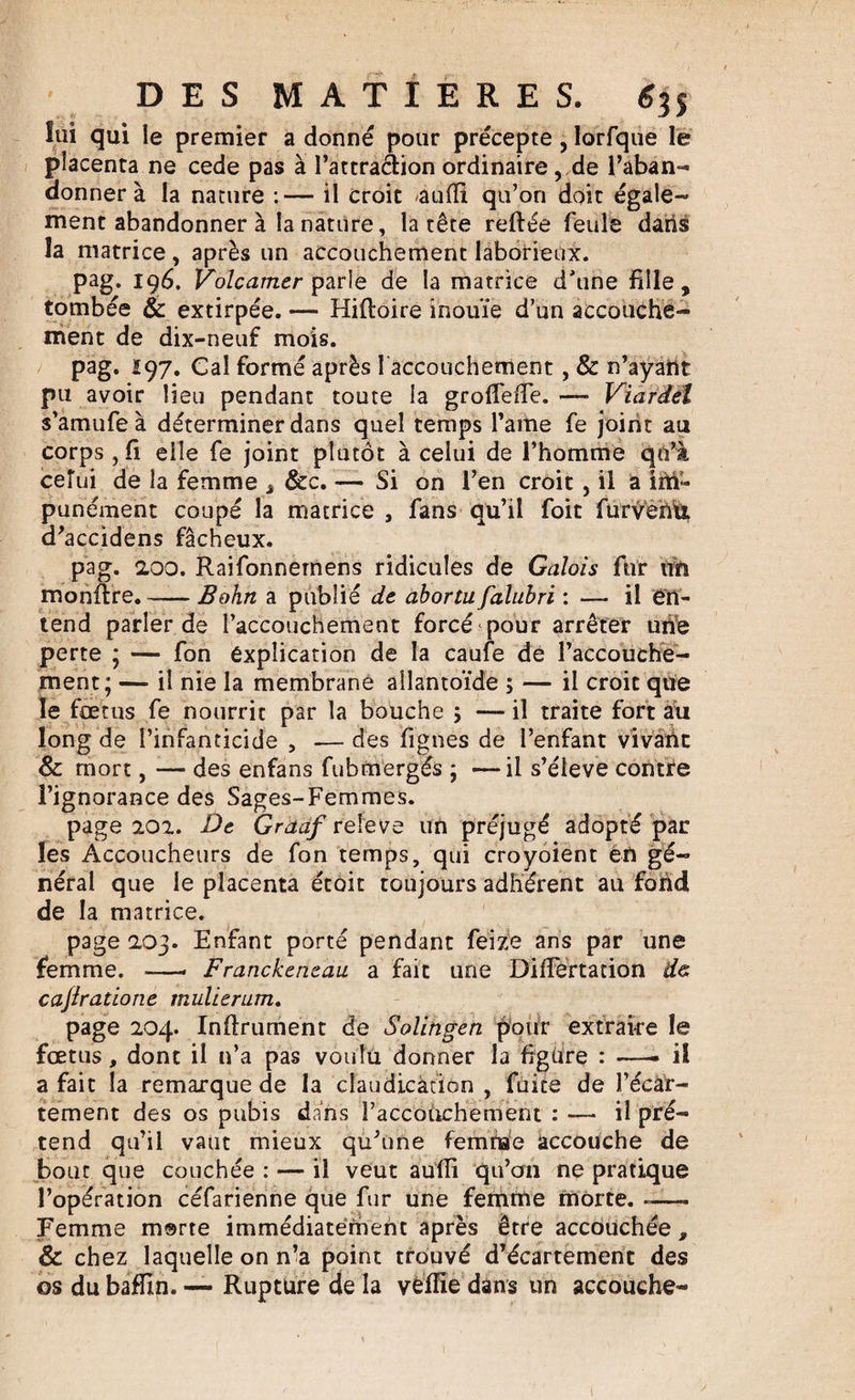 lui qui le premier a donné pour précepte, lorfque le placenta ne cede pas à l’attraàion ordinaire, de l’aban¬ donner à la nature : —- il croit âufll qu’on doit égale¬ ment abandonner à la nature, la tête reliée feule daiis la matrice, après un accouchement laborieux. pag. 196. Volcamer parle de la matrice d'une fille, tombée &amp; extirpée. — Hiftoire inouïe d’un accouche¬ ment de dix-neuf mois. pag. 197. Cal formé après faccouchement , &amp; n’ayant pu avoir lieu pendant toute la grofieffe. — Viardël s’amufe à déterminer dans quel temps l’ame fe joint au corps , fi elle fe joint plutôt à celui de l’homme qu’à celui de la femme s &amp;c. — Si on l’en croit, il a ÎM- punément coupé la matrice , fans qu’il foit furvèn'û, d’accidens fâcheux. pag. 200. Raifonnemens ridicules de Galois fur un monfire.-Bohn a publié de abortufalubri : — il en¬ tend parler de l’accouchement forcé pour arrêter une perte ; — fon explication de la caufe de l’accouche¬ ment; — il nie la membrane allantoïde ; — il croit que le fœtus fe nourrit par la bouche ; — il traite fort au long de l’infanticide , —des fignes de l’enfant vivant Sc mort, — des enfans fubmergés ; —il s’élève contre l’ignorance des Sages-Femmes. page 202. De Graaf releve un préjugé adopté par les Accoucheurs de fon temps, qui croyoient en gé¬ néral que le placenta étoit toujours adhérent au fond de la matrice. page 203. Enfant porté pendant feize ans par une femme. -—- Franckeneau a fait une Difiertation &amp;&amp; cajiratione muUeram. page 204. Infiniment de Solingen pour extraire le fœtus, dont il n’a pas voulu donner la figüre : —• il a fait la remarque de la claudication, fuite de l’écar- tement des os pubis dans l’accouchement : — il pré¬ tend qu’il vaut mieux qu’une femme accouche de bout que couchée : — il veut aufii qu’on ne pratique l’opération céfarienne que fur une femme morte. -— Femme msrte immédiatement après être accouchée , &amp; chez laquelle on n’a point trouvé d’écartement des os du baffin. — Rupture de la vfcffie dans un accouche-