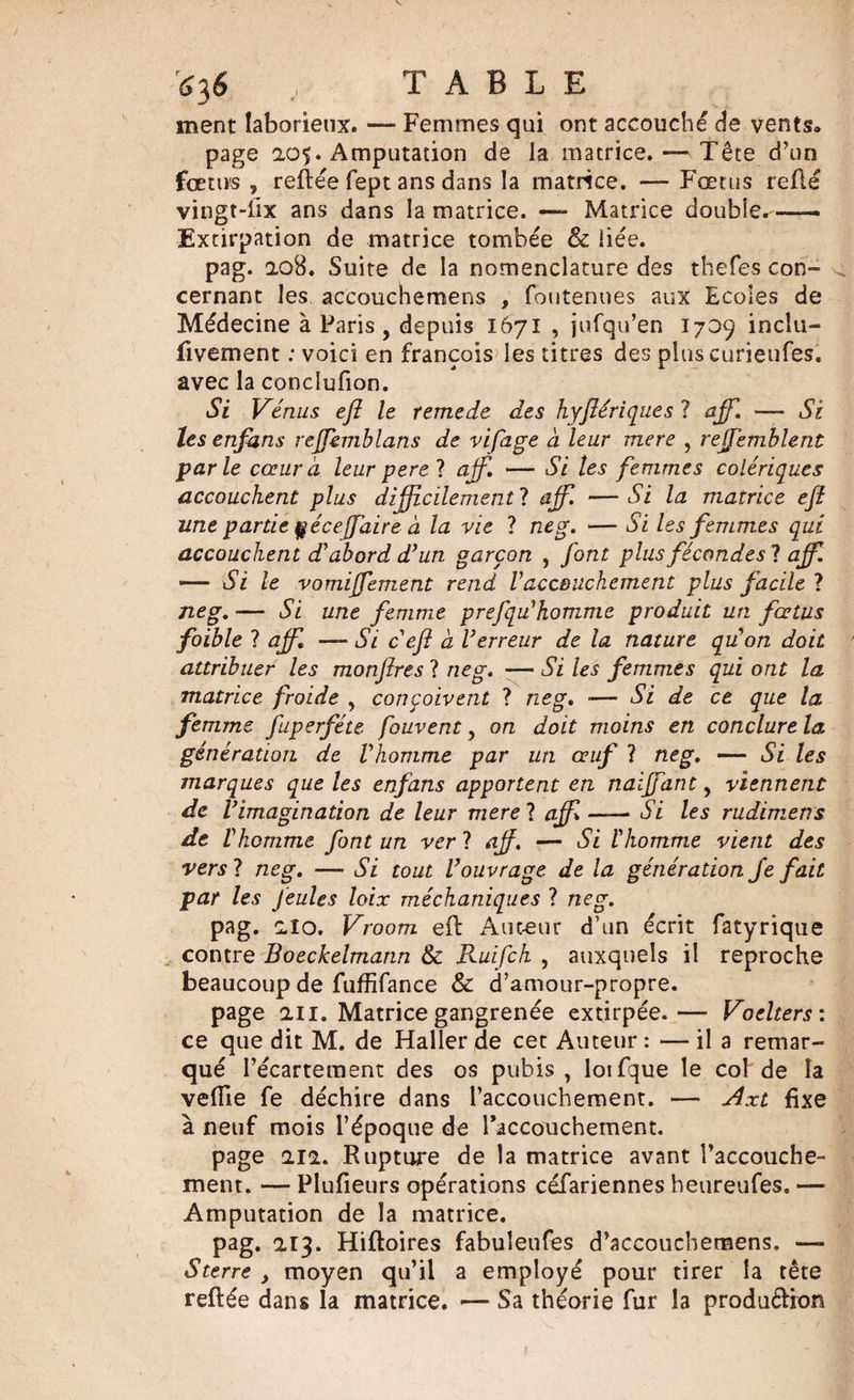 ment laborieux. — Femmes qui ont accouché de vents. page 205. Amputation de la matrice. — Tête d’un fœtus , reftée fept ans dans la matrice. — Fœtus relié vingt-lix ans dans la matrice. —~ Matrice double.—— Extirpation de matrice tombée &amp; liée. pag. 208. Suite de la nomenclature des thefes con¬ cernant les accQuchemens , foutenues aux Ecoles de Médecine à Paris , depuis 1671 , jufqu’en 1709 inclu- ftvement : voici en francois les titres des plus curieufes. avec la conclufion. Si Vénus efl le remede des hyflériques ? aff. —- Si les enfans reffemblans de vifage à leur mere , rejfemblent parle cœur à leur perel aff. — Si les femmes colériques accouchent plus difficilement ? ajf. — Si la matrice efl une partie çécejfaire à la vie ? neg. — Si les femmes qui accouchent d'abord d’un garçon , font plus fécondes ? aff. —— Si le vomijfement rend Vaccouchement plus facile ? neg. — Si une femme prefqu'homme produit un fœtus foible ? aff. —Si c'efl a l’erreur de la nature qu'on doit attribuer les monflres ? neg. — Si les femmes qui ont la matrice froide , conçoivent ? neg. ■— Si de ce que la femme fuperféte fouvent, on doit moins en conclure la génération de l'homme par un œuf ? neg. — Si les marques que les enfans apportent en naïffant, viennent de l’imagination de leur merel aff —— Si les rudimens de l'homme font un ver ? aff. — Si l'homme vient des vers ? neg. — Si tout l’ouvrage de la génération Je fait par les feules loix méckaniques ? neg. pag. 210. Vroom eft Auteur d’un écrit fatyrique contre Boeckelmann &amp; Ruifch , auxquels il reproche beaucoup de fuffifance &amp; d’amour-propre. page 211. Matrice gangrenée extirpée.— Voelters : ce que dit M. de Haller de cet Auteur : — il a remar¬ qué l’écartement des os pubis , lotfque le col de la veille fe déchire dans l’accouchement. — Axt fixe à neuf mois l’époque de l’accouchement. page 212. Rupture de la matrice avant l’accouche¬ ment. — Plulieurs opérations céfariennes hetireufes. — Amputation de la matrice. pag. 213. Hiftoires fabuleufes d’accouchemens. — S terre , moyen qu’il a employé pour tirer la tête reftée dans la matrice. —- Sa théorie fur la produdion